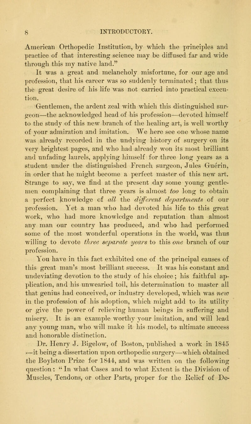 American Orthopedic Institution, by which the principles and practice of that interesting science may be diffused far and wide through this my native land. It was a great and melancholy misfortune, for our age and profession, that his career was so suddenly terminated ; that thus the great desire of his life was not carried into practical execu- tion. Gentlemen, the ardent zeal with which this distinguished sur- geon—the acknowledged head of his profession—devoted himself to the study of this new branch of the healing art, is well worthy of your admiration and imitation. We here see one whose name was already recorded in the undying history of surgery on its very brightest pages, and who had already Avon its most brilliant and unfading laurels, applying himself for three long years as a student under the distinguished French surgeon, Jules Guerin, in order that he might become a perfect master of this new art. Strange to say, we find at the present day some young gentle- men complaining that three years is almost too long to obtain a perfect knowledge of all the different dejyartments of our profession. Yet a man who had devoted his life to this great work, who had more knowledge and reputation than almost any man our country has produced, and who had performed some of the most wonderful operations in the world, was thus willing to devote three separate years to this one branch of our profession. You have in this fact exhibited one of the principal causes of this great man's most brilliant success. It was his constant and undeviating devotion to the study of his choice ; his faithful ap- plication, and his unwearied toil, his determination to master all that genius had conceived, or industry developed, which was new in the profession of his adoption, which might add to its utility or give the power of relieving human beings in suffering and misery. It is an example worthy your imitation, and will lead any young man, who will make it his model, to ultimate success and honorable distinction. Dr. Henry J. Bigelow, of Boston, published a work in 1845 i—it being a dissertation upon orthopedic surgery—which obtained the Boylston Prize for 1844, and was written on the following question:  In what Cases and to what Extent is the Division of Muscles, Tendons, or other Parts, proper for the Eelief of De-