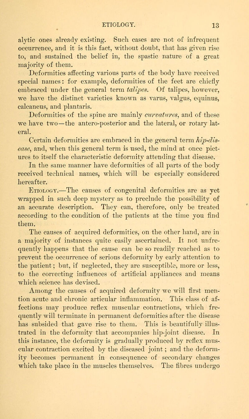 alytic ones already existing. Such cases are not of infrequent occurrence, and it is this fact, without doubt, that has given rise to, and sustained the belief in, the spastic nature of a great majority of them. Deformities affecting various parts of the body have received special names: for example, deformities of the feet are chiefly embraced under the general term talipes. Of talipes, however, we have the distinct varieties known as varus, valgus, equinus, calcaneus, and plantaris. Deformities of the spine are mainly curvatures, and of these we have two—the antero-posterior and the lateral, or rotary lat- eral. Certain deformities are embraced in the general term hip-dis- ease, and, when this general term is used, the mind at once pict- ures to itself the characteristic deformity attending that disease. In the same manner have deformities of all parts of the body received technical names, which will be especially considered hereafter. Etiology.—The causes of congenital deformities are as yet wrapped in such deep mystery as to preclude the possibility of an accurate description. They can, therefore, only be treated according to the condition of the patients at the time you find them. The causes of acquired deformities, on the other hand, are in a majority of instances quite easily ascertained. It not unfre- quently happens that the cause can be so readily reached as to prevent the occurrence of serious deformity by early attention to the patient; but, if neglected, they are susceptible, more or less, to the correcting influences of artificial appliances and means which science has devised. Among the causes of acquired deformity we will first men- tion acute and chronic articular inflammation. This class of af- fections may produce reflex muscular contractions, which fre- quently will terminate in permanent deformities after the disease has subsided that gave rise to them. This is beautifully illus- trated in the deformity that accompanies hip-joint disease. In this instance, the deformity is gradually produced by reflex mus- cular contraction excited by the diseased joint; and the deform- ity becomes permanent in consequence of secondary changes which take place in the muscles themselves. The fibres undergo