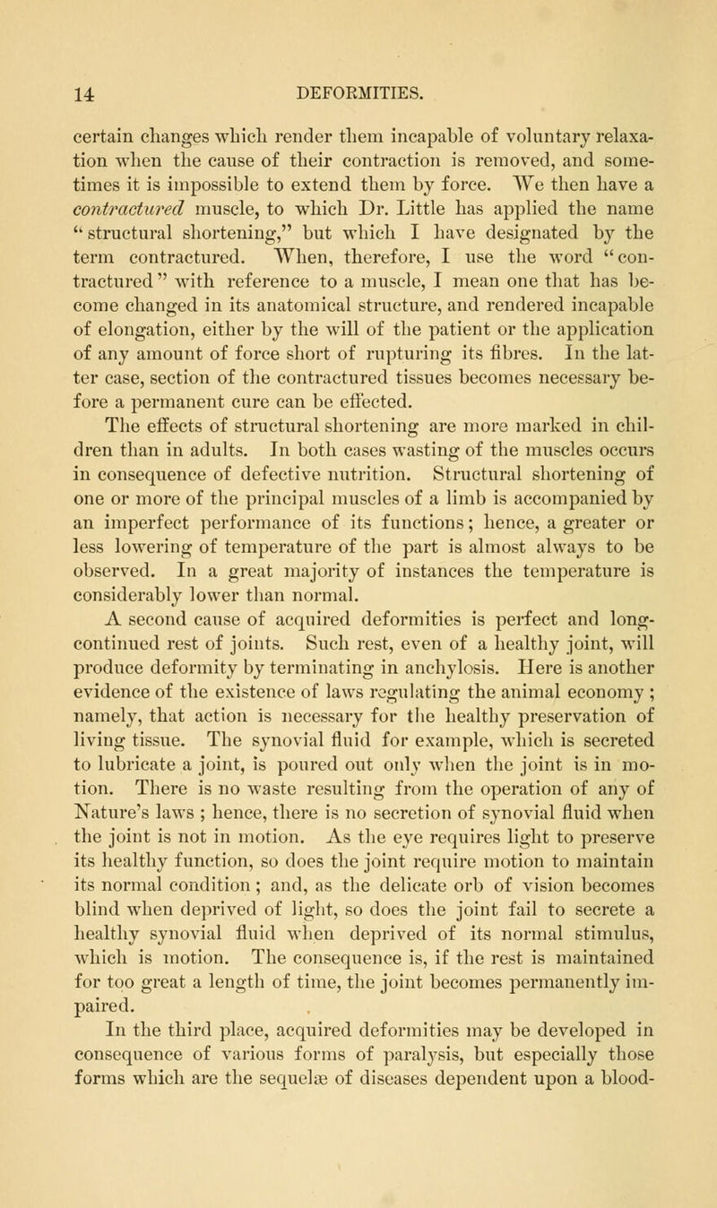 certain changes which render them incapable of voluntary relaxa- tion when the cause of their contraction is removed, and some- times it is impossible to extend them by force. We then have a contractured muscle, to which Dr. Little has applied the name  structural shortening, but which I have designated by the term contractured. When, therefore, I use the word con- tractured  with reference to a muscle, I mean one that has be- come changed in its anatomical structure, and rendered incapable of elongation, either by the will of the patient or the application of any amount of force short of rupturing its fibres. In the lat- ter case, section of the contractured tissues becomes necessary be- fore a permanent cure can be effected. The effects of structural shortening are more marked in chil- dren than in adults. In both cases wasting of the muscles occurs in consequence of defective nutrition. Structural shortening of one or more of the principal muscles of a limb is accompanied by an imperfect performance of its functions; hence, a greater or less lowering of temperature of the part is almost always to be observed. In a great majority of instances the temperature is considerably lower than normal. A second cause of acquired deformities is perfect and long- continued rest of joints. Such rest, even of a healthy joint, will produce deformity by terminating in anchylosis. Here is another evidence of the existence of laws regulating the animal economy ; namely, that action is necessary for the healthy preservation of living tissue. The synovial fluid for example, which is secreted to lubricate a joint, is poured out only when the joint is in mo- tion. There is no waste resulting from the operation of any of Nature's laws ; hence, there is no secretion of synovial fluid when the joint is not in motion. As the eye requires light to preserve its healthy function, so does the joint require motion to maintain its normal condition ; and, as the delicate orb of vision becomes blind when deprived of light, so does the joint fail to secrete a healthy synovial fluid when deprived of its normal stimulus, which is motion. The consequence is, if the rest is maintained for too great a length of time, the joint becomes permanently im- paired. In the third place, acquired deformities may be developed in consequence of various forms of paralysis, but especially those forms which are the sequelae of diseases dependent upon a blood-