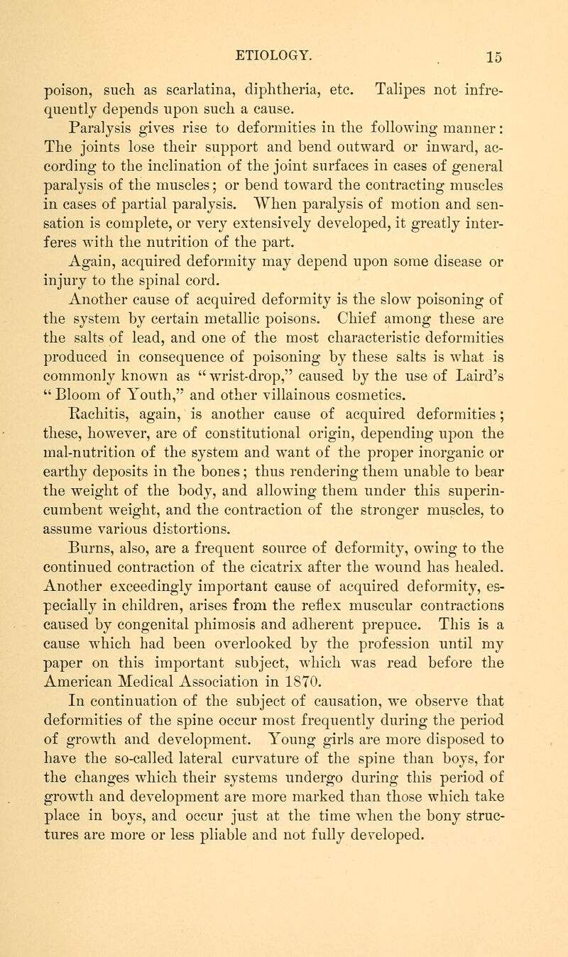 poison, such as scarlatina, diphtheria, etc. Talipes not infre- quently depends upon such a cause. Paralysis gives rise to deformities in the following manner: The joints lose their support and bend outward or inward, ac- cording to the inclination of the joint surfaces in cases of general paralysis of the muscles; or bend toward the contracting muscles in cases of partial paralysis. When paralysis of motion and sen- sation is complete, or very extensively developed, it greatly inter- feres with the nutrition of the part. Again, acquired deformity may depend upon some disease or injury to the spinal cord. Another cause of acquired deformity is the slow poisoning of the system by certain metallic poisons. Chief among these are the salts of lead, and one of the most characteristic deformities produced in consequence of poisoning by these salts is what is commonly known as  wrist-drop, caused by the use of Laird's  Bloom of Youth, and other villainous cosmetics. Rachitis, again, is another cause of acquired deformities; these, however, are of constitutional origin, depending upon the mal-nutrition of the system and want of the proper inorganic or earthy deposits in the bones; thus rendering them unable to bear the weight of the body, and allowing them under this superin- cumbent weight, and the contraction of the stronger muscles, to assume various distortions. Burns, also, are a frequent source of deformity, owing to the continued contraction of the cicatrix after the wound has healed. Another exceedingly important cause of acquired deformity, es- pecially in children, arises from the reflex muscular contractions caused by congenital phimosis and adherent prepuce. This is a cause which had been overlooked by the profession until my paper on this important subject, which was read before the American Medical Association in 1870. In continuation of the subject of causation, we observe that deformities of the spine occur most frequently during the period of growth and development. Young girls are more disposed to have the so-called lateral curvature of the spine than boys, for the changes which their systems undergo during this period of growth and development are more marked than those which take place in boys, and occur just at the time when the bony struc- tures are more or less pliable and not fully developed.