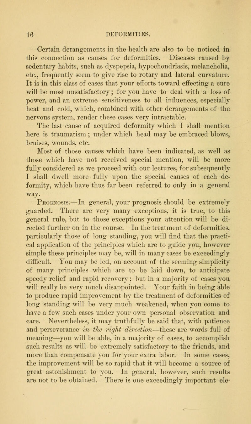 Certain derangements in the health are also to be noticed in this connection as causes for deformities. Diseases caused by sedentary habits, such as dyspepsia, hypochondriasis, melancholia, etc., frequently seem to give rise to rotary and lateral curvature. It is in this class of cases that your efforts toward effecting a cure will be most unsatisfactory; for you have to deal with a loss of power, and an extreme sensitiveness to all influences, especially heat and cold, which, combined with other derangements of the nervous system, render these cases very intractable. The last cause of acquired deformity which I shall mention here is traumatism; under which head may be embraced blows, bruises, wounds, etc. Most of those causes which have been indicated, as well as those which have not received special mention, will be more fully considered as we proceed with our lectures, for subsequently I shall dwell more fully upon the special causes of each de- formity, which have thus far been referred to only in a general way. Prognosis.—In general, your prognosis should be extremely guarded. There are very many exceptions, it is true, to this general rule, but to those exceptions your attention will be di- rected further on in the course. In the treatment of deformities, particularly those of long standing, you will find that the practi- cal application of the principles which are to guide you, however simple these principles may be, will in many cases be exceedingly difficult. You may be led, on account of the seeming simplicity of many principles which are to be laid down, to anticipate speedy relief and rapid recovery; but in a majority of cases you will really be very much disappointed. Your faith in being able to produce rapid improvement by the treatment of deformities of long standing will be very much weakened, when you come to have a few such cases under your own personal observation and care. Nevertheless, it may truthfully be said that, with patience and perseverance in the right direction—these are words full of meaning—you will be able, in a majority of cases, to accomplish such results as will be extremely satisfactory to the friends, and more than compensate you for your extra labor. In some cases, the improvement will be so rapid that it will become a source of great astonishment to you. In general, however, such results are not to be obtained. There is one exceedingly important ele-