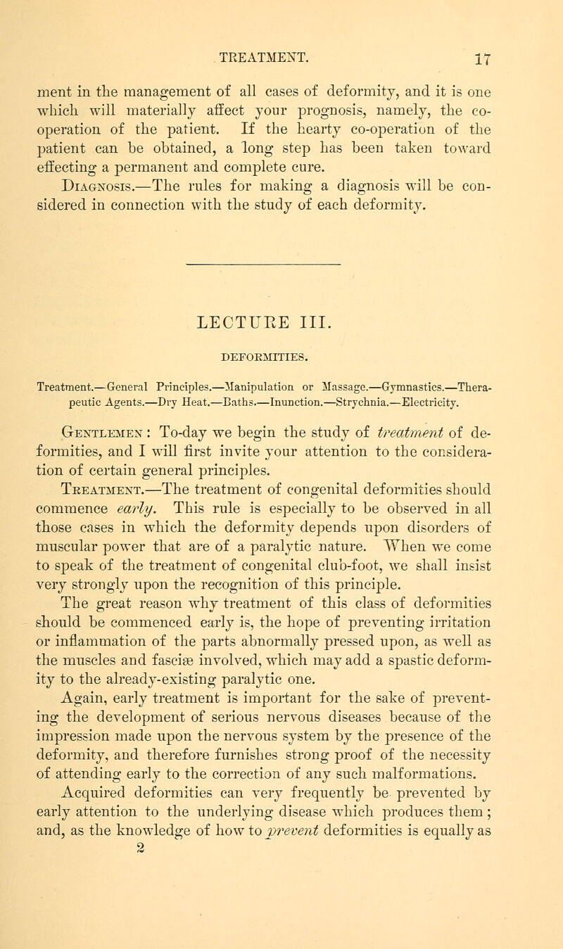 ment in the management of all cases of deformity, and it is one which will materially affect your prognosis, namely, the co- operation of the patient. If the hearty co-operation of the patient can be obtained, a long step has been taken toward effecting a permanent and complete cure. Diagnosis.—The rules for making a diagnosis will be con- sidered in connection with the study of each deformity. LECTURE III. DEFOEMITIES. Treatment.—General Principles.—Manipulation or Massage.—Gymnastics.—Thera- peutic Agents.—Dry Heat.—Baths.—Inunction.—Strychnia.—Electricity. Gentlemen : To-day we begin the study of treatment of de- formities, and I will first invite your attention to the considera- tion of certain general principles. Treatment.—The treatment of congenital deformities should commence early. This rule is especially to be observed in all those cases in which the deformity depends upon disorders of muscular power that are of a paralytic nature. When we come to speak of the treatment of congenital club-foot, we shall insist very strongly upon the recognition of this principle. The great reason why treatment of this class of deformities should be commenced early is, the hope of preventing irritation or inflammation of the parts abnormally pressed upon, as well as the muscles and fascise involved, which may add a spastic deform- ity to the already-existing paralytic one. Again, early treatment is important for the sake of prevent- ing the development of serious nervous diseases because of the impression made upon the nervous system by the presence of the deformity, and therefore furnishes strong proof of the necessity of attending early to the correction of any such malformations. Acquired deformities can very frequently be prevented by early attention to the underlying disease which produces them ; and, as the knowledge of how to vrevent deformities is equally as 2