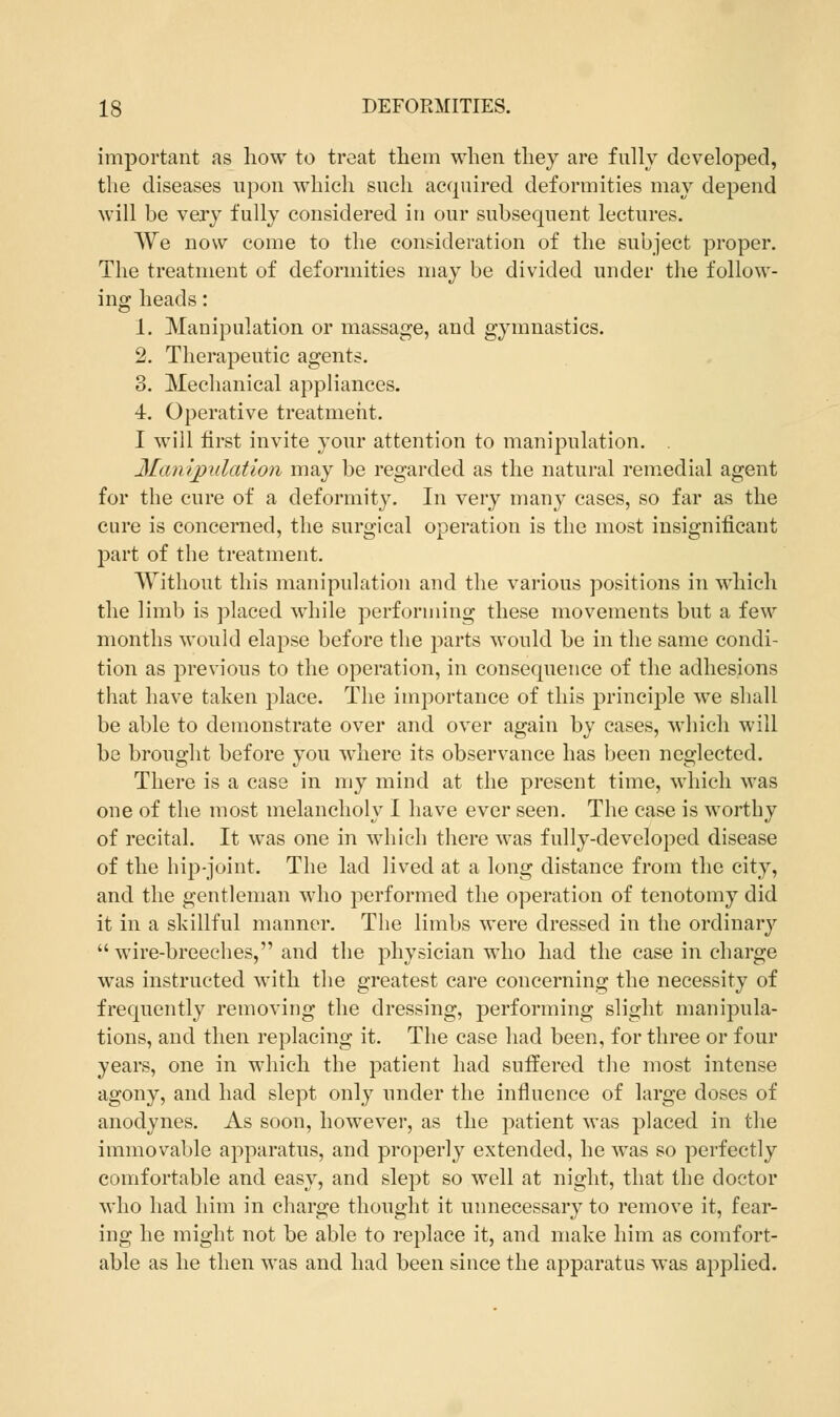 important as how to treat them when they are fully developed, the diseases upon which such acquired deformities may depend will be very fully considered in our subsequent lectures. We now come to the consideration of the subject proper. The treatment of deformities may be divided under the follow- ing heads: 1. Manipulation or massage, and gymnastics. 2. Therapeutic agents. 3. Mechanical appliances. 4. Operative treatment. I will first invite your attention to manipulation. . Manipulation may be regarded as the natural remedial agent for the cure of a deformity. In very many cases, so far as the cure is concerned, the surgical operation is the most insignificant part of the treatment. Without this manipulation and the various positions in which the limb is placed while performing these movements but a few months would elapse before the parts would be in the same condi- tion as previous to the operation, in consequence of the adhesions that have taken place. The importance of this principle we shall be able to demonstrate over and over again by cases, which will be brought before you where its observance has been neglected. There is a case in my mind at the present time, which was one of the most melancholy I have ever seen. The case is worthy of recital. It was one in which there was fully-developed disease of the hip-joint. The lad lived at a long distance from the city, and the gentleman who performed the operation of tenotomy did it in a skillful manner. The limbs were dressed in the ordinary  wire-breeches, and the physician who had the case in charge was instructed with the greatest care concerning the necessity of frequently removing the dressing, performing slight manipula- tions, and then replacing it. The case had been, for three or four years, one in which the patient had suffered the most intense agony, and had slept only under the influence of large doses of anodynes. As soon, however, as the patient was placed in the immovable apparatus, and properly extended, he was so perfectly comfortable and easy, and slept so well at night, that the doctor who had him in charge thought it unnecessary to remove it, fear- ing he might not be able to replace it, and make him as comfort- able as he then was and had been since the apparatus was applied.