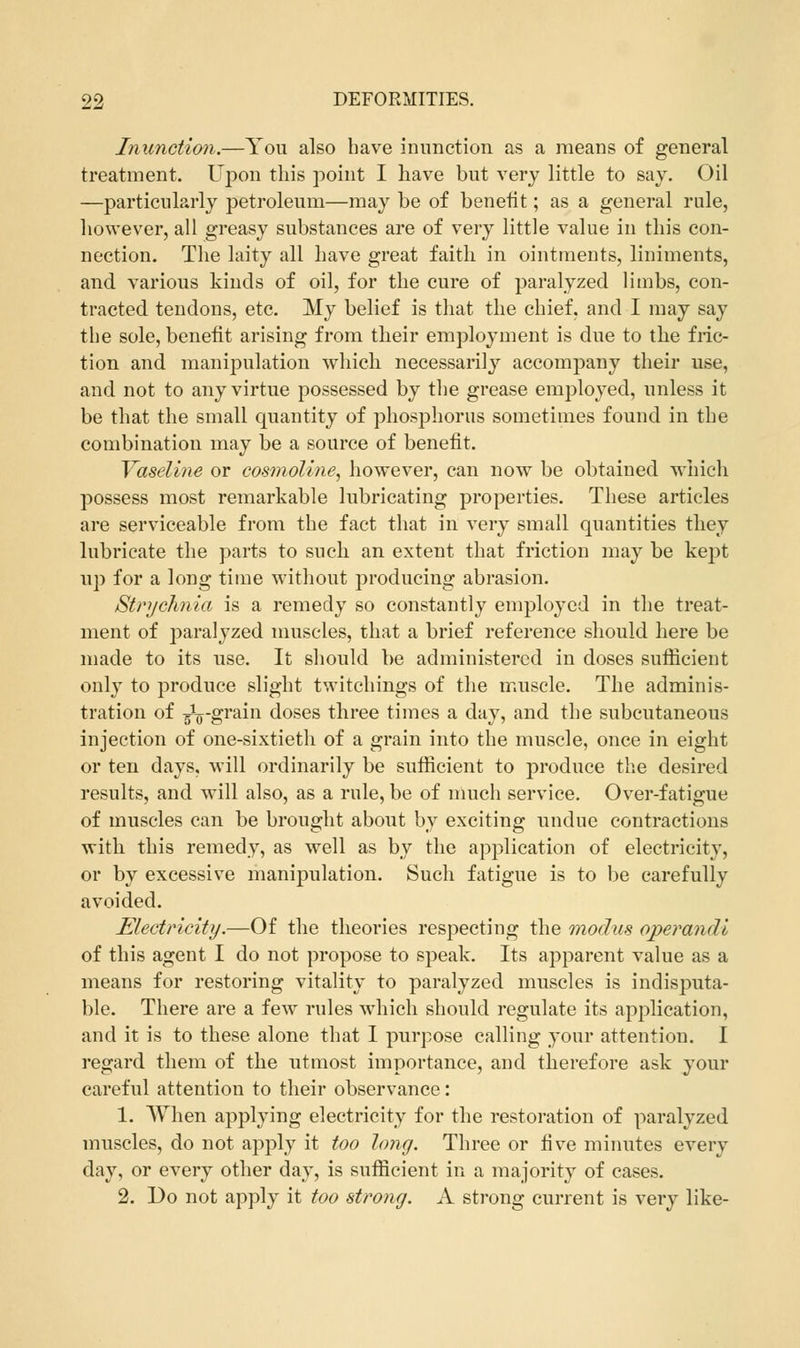 Inunction.—You also have inunction as a means of general treatment. Upon this point I have but very little to say. Oil —particularly petroleum—may be of benefit; as a general rule, however, all greasy substances are of very little value in this con- nection. The laity all have great faith in ointments, liniments, and various kinds of oil, for the cure of paralyzed limbs, con- tracted tendons, etc. My belief is that the chief, and I may say the sole, benefit arising from their employment is due to the fric- tion and manipulation which necessarily accompany their use, and not to any virtue possessed by the grease employed, unless it be that the small quantity of phosphorus sometimes found in the combination may be a source of benefit. Vaseline or cosmoline, however, can now be obtained which possess most remarkable lubricating properties. These articles are serviceable from the fact that in very small quantities they lubricate the parts to such an extent that friction may be kept up for a long time without producing abrasion. Strychnia is a remedy so constantly employed in the treat- ment of paralyzed muscles, that a brief reference should here be made to its use. It should be administered in doses sufficient only to produce slight twitchings of the muscle. The adminis- tration of ^-grain doses three times a day, and the subcutaneous injection of one-sixtieth of a grain into the muscle, once in eight or ten days, will ordinarily be sufficient to produce the desired results, and will also, as a rule, be of much service. Over-fatigue of muscles can be brought about by exciting undue contractions with this remedy, as well as by the application of electricity, or by excessive manipulation. Such fatigue is to be carefully avoided. Electricity.—Of the theories respecting the modus operandi of this agent I do not propose to speak. Its apparent value as a means for restoring vitality to paralyzed muscles is indisputa- ble. There are a few rules which should regulate its application, and it is to these alone that I purpose calling your attention. I regard them of the utmost importance, and therefore ask your careful attention to their observance: 1. When applying electricity for the restoration of paralyzed muscles, do not apply it too long. Three or five minutes every day, or every other day, is sufficient in a majority of cases. 2. Do not apply it too strong. A strong current is very like-