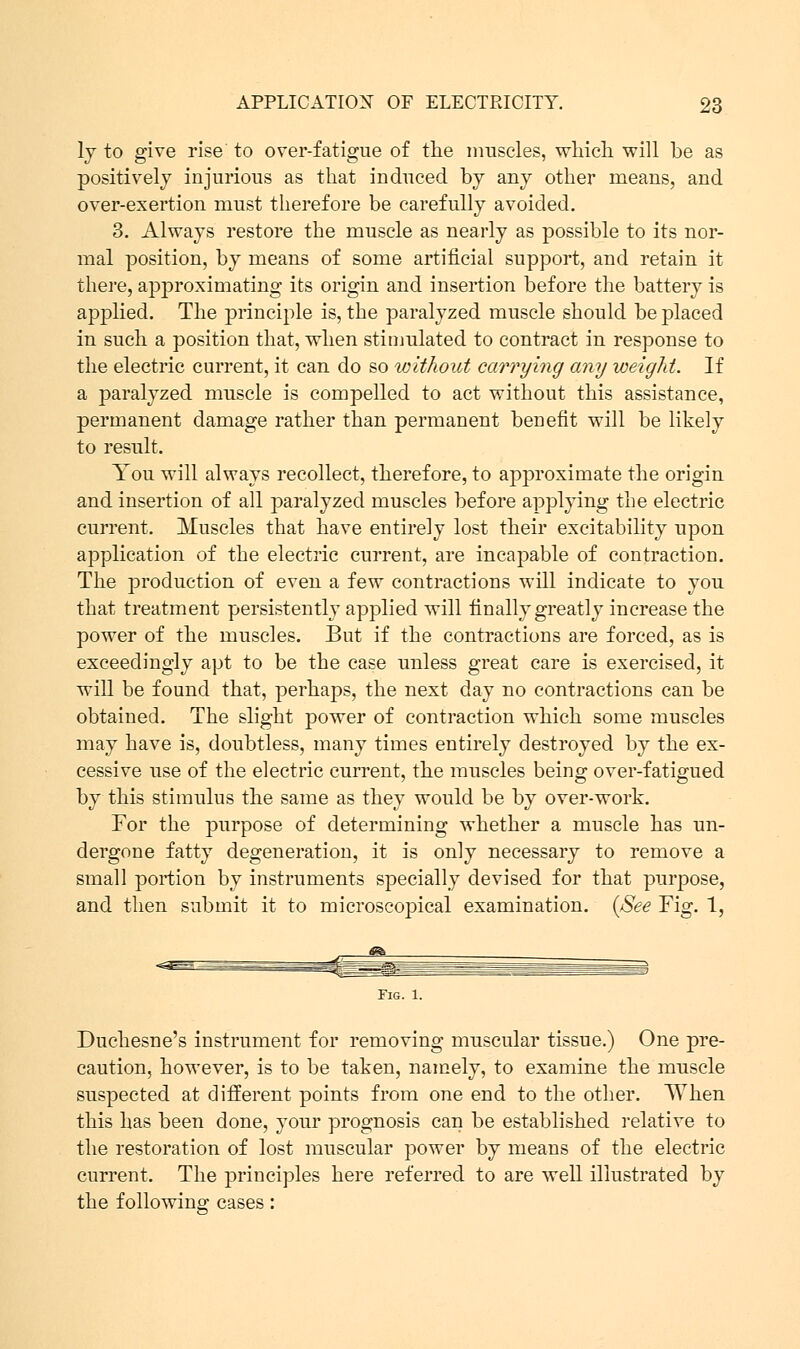 ly to give rise to orer-fatigue of the muscles, which will be as positively injurious as that induced by any other means, and over-exertion must therefore be carefully avoided. 3. Always restore the muscle as nearly as possible to its nor- mal position, by means of some artificial support, and retain it there, approximating its origin and insertion before the battery is applied. The principle is, the paralyzed muscle should be placed in such a position that, when stimulated to contract in response to the electric current, it can do so without carrying any weight. If a paralyzed muscle is compelled to act without this assistance, permanent damage rather than permanent benefit will be likely to result. You will always recollect, therefore, to approximate the origin and insertion of all paralyzed muscles before applying the electric current. Muscles that have entirely lost their excitability upon application of the electric current, are incapable of contraction. The production of even a few contractions will indicate to you that treatment persistently applied will finally greatly increase the power of the muscles. But if the contractions are forced, as is exceedingly apt to be the case unless great care is exercised, it will be found that, perhaps, the next day no contractions can be obtained. The slight power of contraction which some muscles may have is, doubtless, many times entirely destroyed by the ex- cessive use of the electric current, the muscles being over-fatigued by this stimulus the same as they would be by over-work. For the purpose of determining whether a muscle has un- dergone fatty degeneration, it is only necessary to remove a small portion by instruments specially devised for that purpose, and then submit it to microscopical examination. (See Fig. 1, Fig. 1. Duchesne's instrument for removing muscular tissue.) One pre- caution, however, is to be taken, namely, to examine the muscle suspected at different points from one end to the other. When this has been done, your prognosis can be established relative to the restoration of lost muscular power by means of the electric current. The principles here referred to are well illustrated by the following cases: