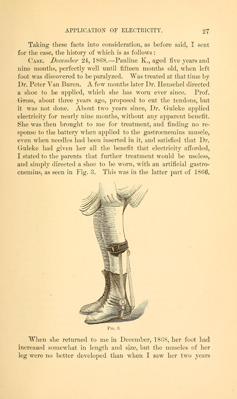 Taking these facts into consideration, as before said, I sent for the case, the history of which is as follows: Case. December 21, 1868.—Pauline K., aged five years and nine months, perfectly weir until fifteen months old, when left foot was discovered to be paralyzed. Was treated at that time by Dr. Peter Yan Buren. A few months later Dr. Henschel directed a shoe to be applied, which she has worn ever since. Prof. Gross, about three years ago, proposed to cut the tendons, but it was not done. About two years since, Dr. Guleke applied electricity for nearly nine months, without any apparent benefit She was then brought to me for treatment, and finding no re sponse to the battery when applied to the gastrocnemius muscle even when needles had been inserted in it, and satisfied that Dr Guleke had given her all the benefit that electricity afforded I stated to the parents that further treatment would be useless and simply directed a shoe to be worn, with an artificial gastro- cnemius, as seen in Fig. 3. This was in the latter part of 1866. Fig. 3. When she returned to me in December, 18GS, her foot had increased somewhat in length and size, but the muscles of her leg were no better developed than when I saw her two years