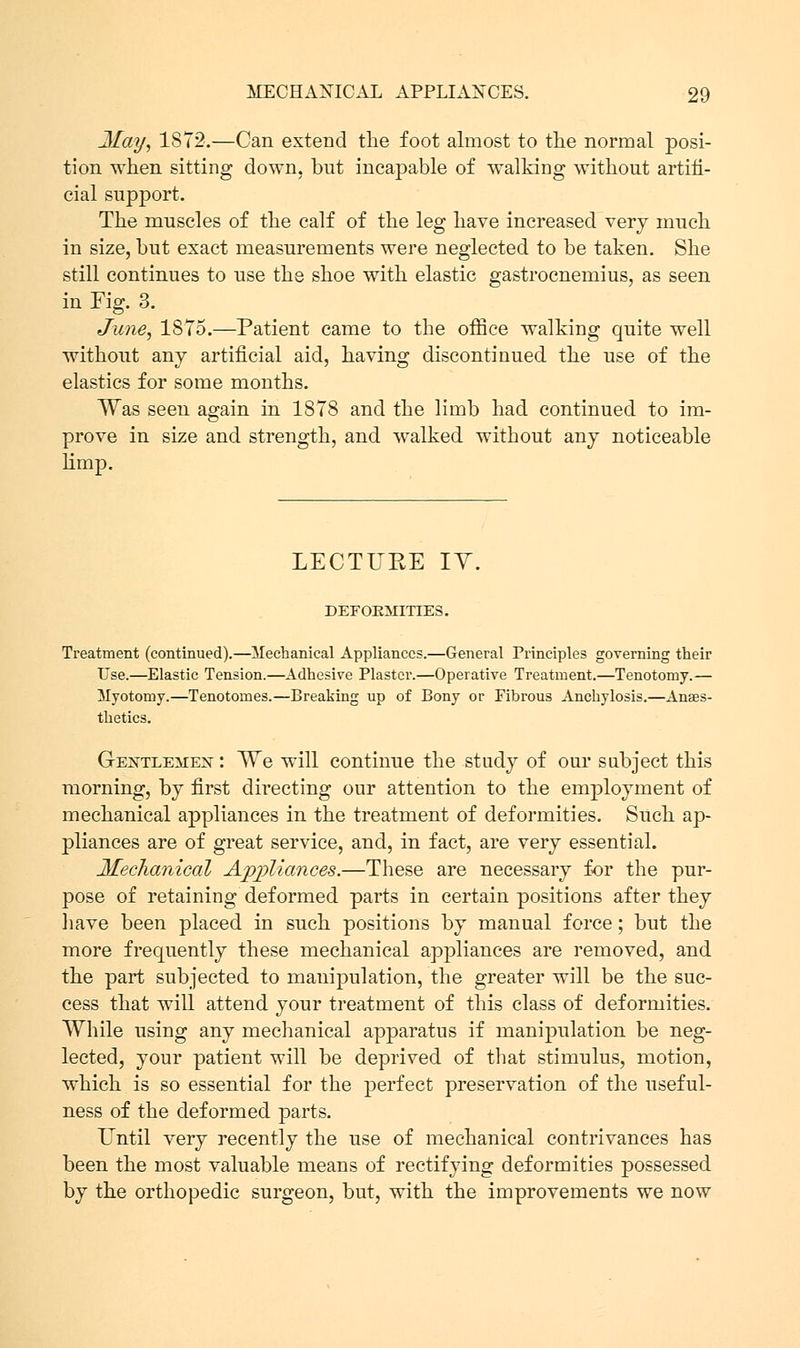 May, 1872.—Can extend the foot almost to the normal posi- tion when sitting down, but incapable of walking without artifi- cial support. The muscles of the calf of the leg have increased very much in size, but exact measurements were neglected to be taken. She still continues to use the shoe with elastic gastrocnemius, as seen in Fig. 3. June, 18T5.—Patient came to the office walking quite well without any artificial aid, having discontinued the use of the elastics for some months. Was seen again in 1878 and the limb had continued to im- prove in size and strength, and walked without any noticeable limp. LECTURE IV. DEFORMITIES. Treatment (continued).—Mechanical Appliances.—General Principles governing their Use.—Elastic Tension.—Adhesive Plaster.—Operative Treatment.—Tenotomy.— Myotomy.—Tenotomes.—Creaking up of Bony or Fibrous Anchylosis.—Anaes- thetics. Gextleme^t : We will continue the study of our subject this morning, by first directing our attention to the employment of mechanical appliances in the treatment of deformities. Such ap- pliances are of great service, and, in fact, are very essential. Mechanical Appliances.—These are necessary for the pur- pose of retaining deformed parts in certain positions after they have been placed in such positions by manual force; but the more frequently these mechanical appliances are removed, and the part subjected to manipulation, the greater will be the suc- cess that will attend your treatment of this class of deformities. While using any mechanical apparatus if manipulation be neg- lected, your patient will be deprived of that stimulus, motion, which is so essential for the perfect preservation of the useful- ness of the deformed parts. Until very recently the use of mechanical contrivances has been the most valuable means of rectifying deformities possessed by the orthopedic surgeon, but, with the improvements we now
