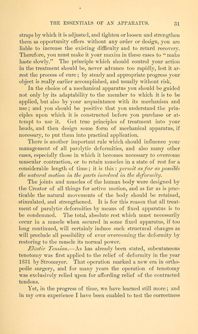 straps by which it is adjusted, and tighten or loosen and strengthen them as opportunity offers without any order or design, you are liable to increase the existing difficulty and to retard recovery. Therefore, you must make it your maxim in these cases to  make haste slowly. The principle which should control your action in the treatment should be, never advance too rapidly, lest it ar- rest the process of cure ; by steady and appropriate progress your object is really earlier accomplished, and usually without risk. In the choice of a mechanical apparatus you should be guided not only by its adaptability to the member to which it is to be applied, but also by your acquaintance with its mechanism and use; and you should be positive that you understand the prin- ciples upon which it is constructed before you purchase or at- tempt to use it. Get true principles of treatment into your heads, and then design some form of mechanical apparatus, if necessary, to put them into practical application. There is another important rule which should influence your management of all paralytic deformities, and also many other cases, especially those in which it becomes necessary to overcome muscular contraction, or to retain muscles in a state of rest for a considerable length of time ; it is this : permit as far as possible the natural motion in the parts involved in the deformity. The joints and muscles of the human body were designed by the Creator of all things for active motion, and as far as is prac- ticable the natural movements of the body should be retained, stimulated, and strengthened. It is for this reason that all treat- ment of paralytic deformities by means of fixed apparatus is to be condemned. The total, absolute rest which must necessarily occur in a muscle when secured in some fixed apparatus, if too long continued, will certainly induce such structural changes as will preclude all possibility of ever overcoming the deformity by restoring to the muscle its normal power. Elastic Tension.—As has already been stated, subcutaneous tenotomy was first applied to the relief of deformity in the year 1831 by Stromeyer. That operation marked a new era in ortho- pedic surgery, and for many years the operation of tenotomy was exclusively relied upon for affording relief of the contracted tendons. Yet, in the progress of time, we have learned still more; and in my own experience I have been enabled to test the correctness