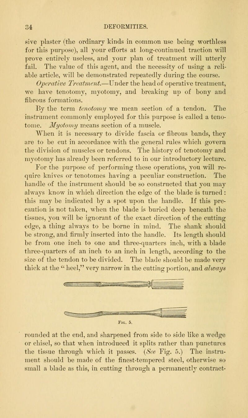 sive plaster (the ordinary kinds in common use being worthless for this purpose), all your efforts at long-continued traction will prove entirely useless, and your plan of treatment will utterly fail. The value of this agent, and the necessity of using a reli- able article, will be demonstrated repeatedly during the course. Operative Treatment.—Under the head of operative treatment, we have tenotomy, myotomy, and breaking up of bony and fibrous formations. By the term tenotomy we mean section of a tendon. The instrument commonly employed for this purpose is called a teno- tome. Myotomy means section of a muscle. When it is necessary to divide fascia or fibrous bands, they are to be cut in accordance with the general rules which govern the division of muscles or tendons. The history of tenotomy and myotomy has already been referred to in our introductory lecture. For the purpose of performing these operations, you will re- quire knives or tenotomes having a peculiar construction. The handle of the instrument should be so constructed that you may always know in which direction the edge of the blade is turned: this may be indicated by a spot upon the handle. If this pre- caution is not taken, when the blade is buried deep beneath the tissues, you will be ignorant of the exact direction of the cutting edge, a thing always to be borne in mind. The shank should be strong, and firmly inserted into the handle. Its length should be from one inch to one and three-quarters inch, with a blade three-quarters of an inch to an inch in length, according to the size of the tendon to be divided. The blade should be made very thick at the  heel, very narrow in the cutting portion, and always Fig. 5. rounded at the end, and sharpened from side to side like a wedge or chisel, so that when introduced it splits rather than punctures the tissue through which it passes. (See Fig. 5.) The instru- ment should be made of the finest-tempered steel, otherwise so small a blade as this, in cutting through a permanently contract-