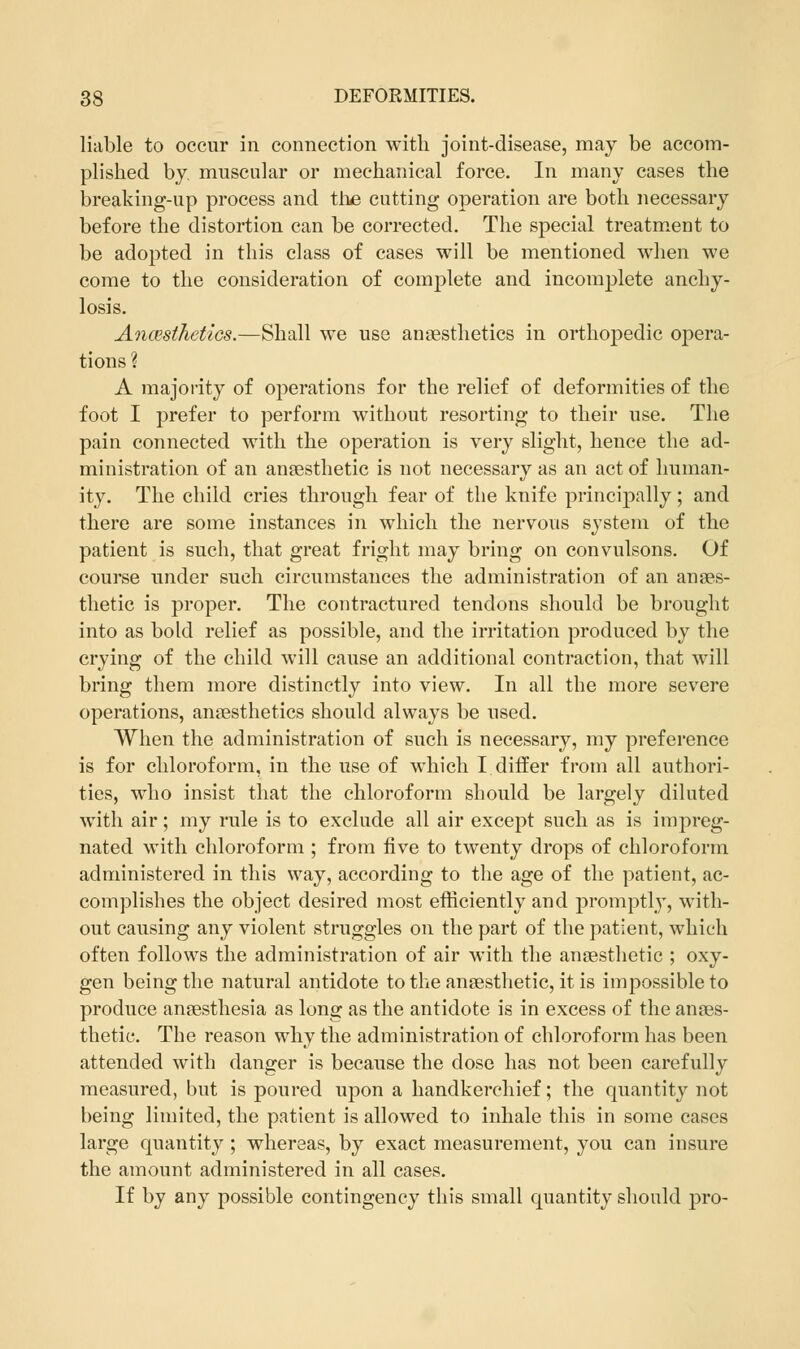 liable to occur in connection with joint-disease, may be accom- plished by muscular or mechanical force. In many cases the breaking-up process and the cutting operation are both necessary before the distortion can be corrected. The special treatment to be adopted in this class of cases will be mentioned when we come to the consideration of complete and incomplete anchy- losis. Anmthetics.—Shall we use anaesthetics in orthopedic opera- tions ? A majority of operations for the relief of deformities of the foot I prefer to perform without resorting to their use. The pain connected with the operation is very slight, hence the ad- ministration of an anaesthetic is not necessary as an act of human- ity. The child cries through fear of the knife principally; and there are some instances in which the nervous system of the patient is such, that great fright may bring on convulsons. Of course under such circumstances the administration of an anaes- thetic is proper. The contractured tendons should be brought into as bold relief as possible, and the irritation produced by the crying of the child will cause an additional contraction, that will bring them more distinctly into view. In all the more severe operations, anaesthetics should always be used. When the administration of such is necessary, my preference is for chloroform, in the use of which I differ from all authori- ties, who insist that the chloroform should be largely diluted with air; my rule is to exclude all air except such as is impreg- nated with chloroform ; from five to twenty drops of chloroform administered in this way, according to the age of the patient, ac- complishes the object desired most efficiently and promptly, with- out causing any violent struggles on the part of the patient, which often follows the administration of air with the anaesthetic ; oxy- gen being the natural antidote to the anaesthetic, it is impossible to produce anaesthesia as long as the antidote is in excess of the anaes- thetic. The reason why the administration of chloroform has been attended with danger is because the dose has not been carefully measured, but is poured upon a handkerchief; the quantity not being limited, the patient is allowed to inhale this in some cases large quantity ; whereas, by exact measurement, you can insure the amount administered in all cases. If by any possible contingency this small quantity should pro-
