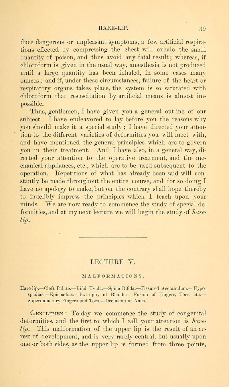 duce dangerous or unpleasant symptoms, a few artificial respira- tions effected by compressing the chest will exhale the small quantity of poison, and thus avoid any fatal result; whereas, if chloroform is given in the usual way, anaesthesia is not produced until a large quantity has been inhaled, in some cases many ounces; and if, under these circumstances, failure of the heart or respiratory organs takes place, the system is so saturated with chloroform that resuscitation by artificial means is almost im- possible. Thus, gentlemen, I have given you a general outline of our subject. I have endeavored to lay before you the reasons why you should make it a special study ; I have directed your atten- tion to the different varieties of deformities you will meet with, and have mentioned the general principles which are to govern you in their treatment. And I have also, in a general way, di- rected your attention to the operative treatment, and the me- chanical appliances, etc., which are to be used subsequent to the operation. Repetitions of what has already been said will con- stantly be made throughout the entire course, and for so doing I have no apology to make, but on the contrary shall hope thereby to indelibly impress the principles which I teach upon your minds. We are now ready to commence the study of special de- formities, and at my next lecture we will begin the study of hare- lip. LECTURE Y. MALFORMATIONS, Hare-lip.—Cleft Palate.—Bifid Uvula.—Spina Bifida.—Fissured Acetabulum.—Hypo- spadias.—Epispadias.—Extrophy of Bladder.—Fusion of Fingers, Toes, etc.— Supernumerary Fingers and Toes.—Occlusion of Anus. Gentlemen : To-day we commence the study of congenital deformities, and the first to which I call your attention is hare- lip. This malformation of the upper lip is the result of an ar- rest of development, and is very rarely central, but usually upon one or both sides, as the upper lip is formed from three points,