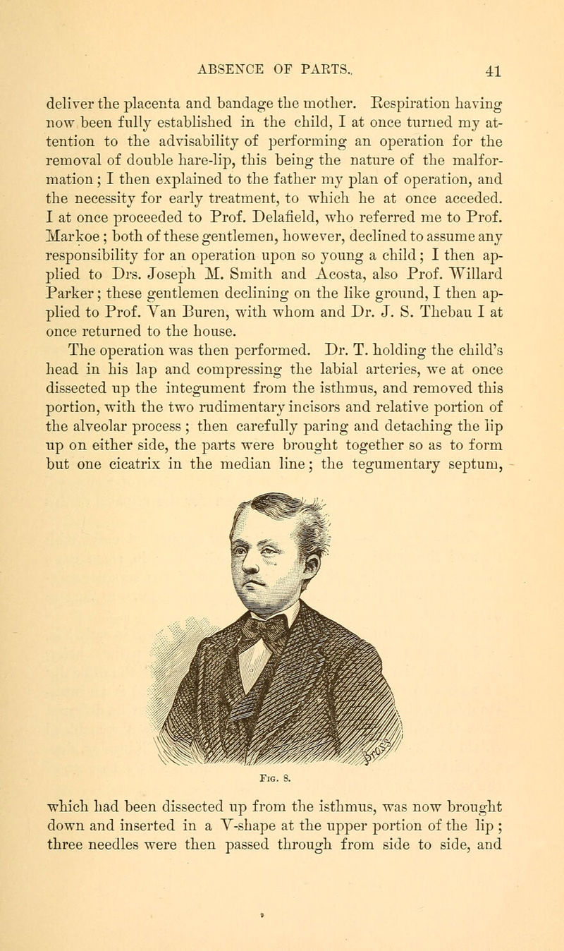 deliver the placenta and bandage the mother. Respiration having now been fully established in the child, I at once turned my at- tention to the advisability of performing an operation for the removal of double hare-lip, this being the nature of the malfor- mation ; I then explained to the father my plan of operation, and the necessity for early treatment, to which he at once acceded. I at once proceeded to Prof. Delaneld, who referred me to Prof. Ivlarkoe ; both of these gentlemen, however, declined to assume any responsibility for an operation upon so young a child; I then ap- plied to Drs. Joseph M. Smith and Acosta, also Prof. Willard Parker; these gentlemen declining on the like ground, I then ap- plied to Prof. Yan Buren, with whom and Dr. J. S. Thebau I at once returned to the house. The operation was then performed. Dr. T. holding the child's head in his lap and compressing the labial arteries, we at once dissected up the integument from the isthmus, and removed this portion, with the two rudimentary incisors and relative portion of the alveolar process ; then carefully paring and detaching the lip up on either side, the parts were brought together so as to form but one cicatrix in the median line; the tegumentary septum, Fig. S. which had been dissected up from the isthmus, was now brought down and inserted in a Y-shape at the upper portion of the lip ; three needles were then passed through from side to side, and