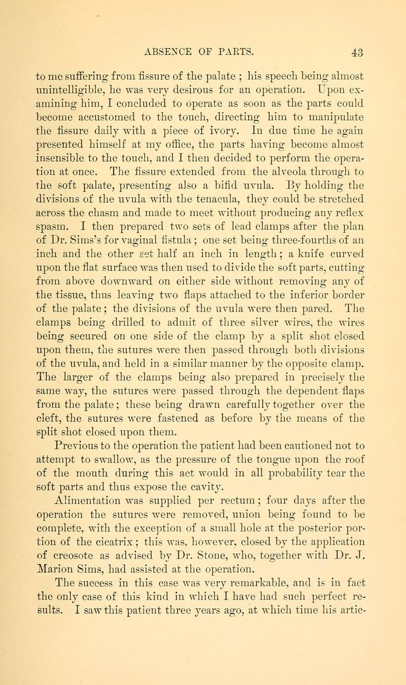 to me suffering from fissure of the palate ; his speech being almost unintelligible, he was very desirous for an operation. Upon ex- amining him, I concluded to operate as soon as the parts could become accustomed to the touch, directing him to manipulate the fissure daily with a piece of ivory. In due time he again presented himself at my office, the parts having become almost insensible to the touch, and I then decided to perform the opera- tion at once. The fissure extended from the alveola through to the soft palate, presenting also a bifid uvula. By holding the divisions of the uvula with the tenacula, they could be stretched across the chasm and made to meet without producing any reflex spasm. I then prepared two sets of lead clamps after the plan of Dr. Sims's for vaginal fistula ; one set being three-fourths of an inch and the other set half an inch in length; a knife curved upon the flat surface was then used to divide the soft parts, cutting from above downward on either side without removing any of the tissue, thus leaving two flaps attached to the inferior border of the palate ; the divisions of the uvula were then pared. The clamps being drilled to admit of three silver wires, the wires being secured on one side of the clamp by a split shot closed upon them, the sutures were then passed through both divisions of the uvula, and held in a similar manner by the opposite clamp. The larger of the clamps being also prepared in precisely the same way, the sutures were passed through the dependent flaps from the palate; these being drawn carefully together over the cleft, the sutures were fastened as before by the means of the split shot closed upon them. Previous to the operation the patient had been cautioned not to attempt to swallow, as the pressure of the tongue upon the roof of the mouth during this act would in all probability tear the soft parts and thus expose the cavity. Alimentation was supplied per rectum; four days after the operation the sutures were removed, union being found to be complete, with the exception of a small hole at the posterior por- tion of the cicatrix ; this was, however, closed by the application of creosote as advised by Dr. Stone, who, together with Dr. J. Marion Sims, had assisted at the operation. The success in this case was very remarkable, and is in fact the only case of this kind in which I have had such perfect re- sults. I saw this patient three years ago, at which time his artic-