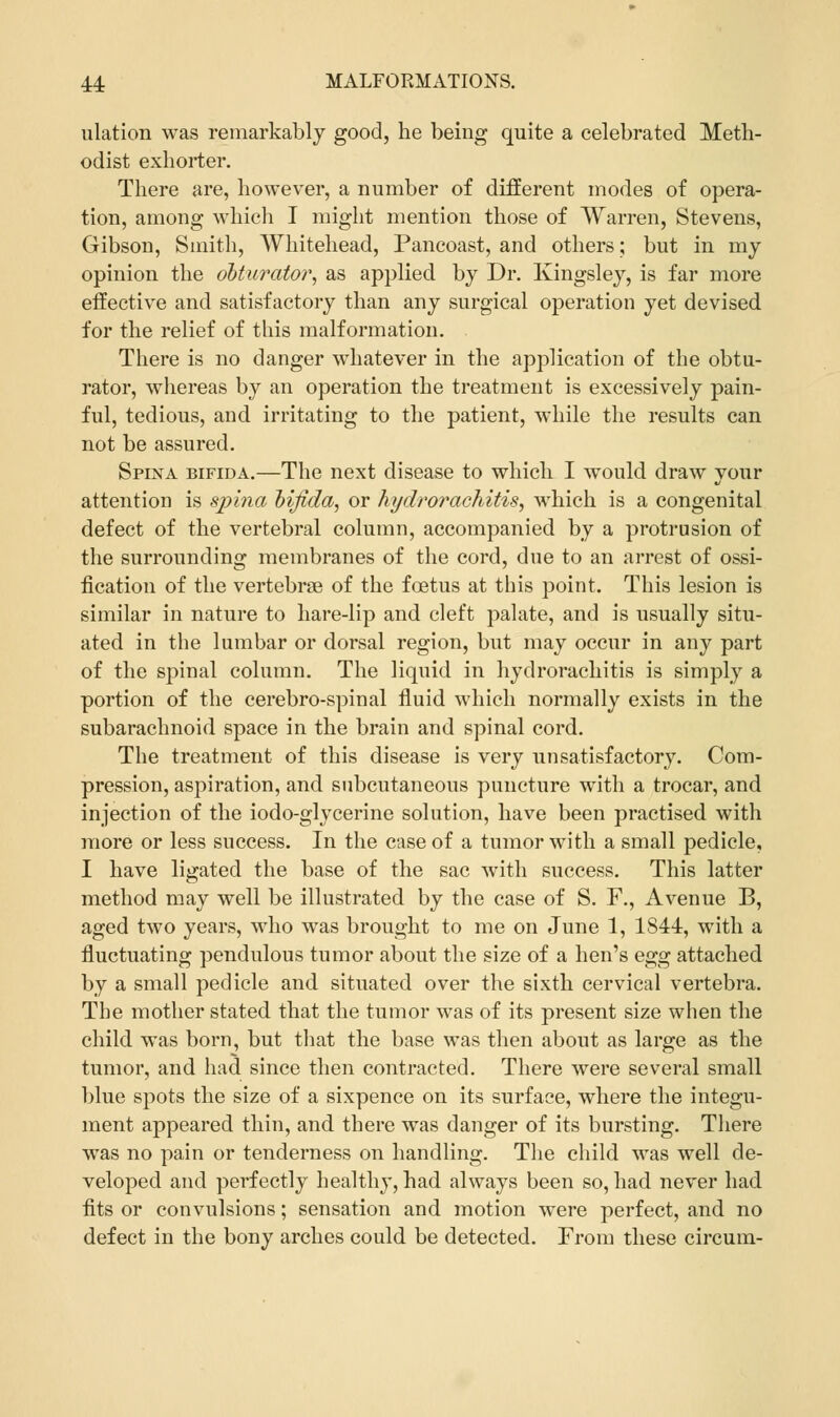 illation was remarkably good, he being quite a celebrated Meth- odist exhorter. There are, however, a number of different modes of opera- tion, among which I might mention those of Warren, Stevens, Gibson, Smith, Whitehead, Pancoast, and others; but in my opinion the obturator, as applied by Dr. Kingsley, is far more effective and satisfactory than any surgical operation yet devised for the relief of this malformation. There is no danger whatever in the application of the obtu- rator, whereas by an operation the treatment is excessively pain- ful, tedious, and irritating to the patient, while the results can not be assured. Spina bifida.—The next disease to which I would draw your attention is spina bifida, or hydrorachitis, which is a congenital defect of the vertebral column, accompanied by a protrusion of the surrounding membranes of the cord, due to an arrest of ossi- fication of the vertebrae of the foetus at this point. This lesion is similar in nature to hare-lip and cleft palate, and is usually situ- ated in the lumbar or dorsal region, but may occur in any part of the spinal column. The liquid in hydrorachitis is simply a portion of the cerebro-spinal fluid which normally exists in the subarachnoid space in the brain and spinal cord. The treatment of this disease is very unsatisfactory. Com- pression, aspiration, and subcutaneous puncture with a trocar, and injection of the iodo-glycerine solution, have been practised with more or less success. In the case of a tumor with a small pedicle, I have ligated the base of the sac with success. This latter method may well be illustrated by the case of S. F., Avenue B, aged two years, who was brought to me on June 1, 1844, with a fluctuating pendulous tumor about the size of a hen's egg attached by a small pedicle and situated over the sixth cervical vertebra. The mother stated that the tumor was of its present size when the child was born, but that the base was then about as large as the tumor, and had since then contracted. There were several small blue spots the size of a sixpence on its surface, where the integu- ment appeared thin, and there was danger of its bursting. There was no pain or tenderness on handling. The child was well de- veloped and perfectly healthy, had always been so, had never had fits or convulsions; sensation and motion were perfect, and no defect in the bony arches could be detected. From these circum-