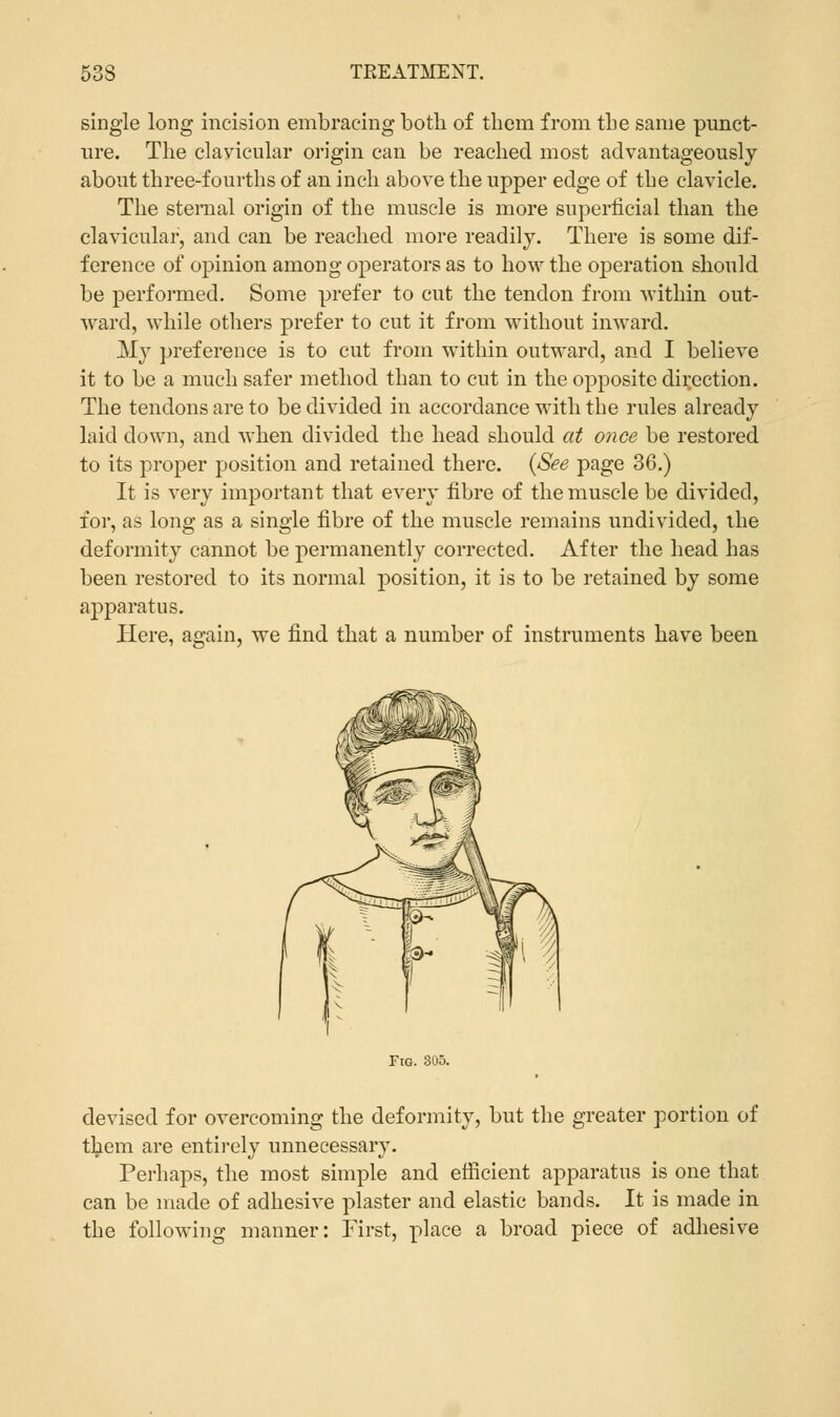 single long incision embracing both of them from the same punct- ure. The clavicular origin can be reached most advantageously about three-fourths of an inch above the upper edge of the clavicle. The sternal origin of the muscle is more superficial than the clavicular, and can be reached more readily. There is some dif- ference of opinion among operators as to how the operation should be performed. Some prefer to cut the tendon from within out- ward, while others prefer to cut it from without inward. My preference is to cut from within outward, and I believe it to be a much safer method than to cut in the opposite direction. The tendons are to be divided in accordance with the rules already laid down, and when divided the head should at once be restored to its proper position and retained there. {See page 36.) It is very important that every fibre of the muscle be divided, for, as long as a single fibre of the muscle remains undivided, the deformity cannot be permanently corrected. After the head has been restored to its normal position, it is to be retained by some apparatus. Here, again, we find that a number of instruments have been Fig. 305. devised for overcoming the deformity, but the greater portion of them are entirely unnecessary. Perhaps, the most simple and efficient apparatus is one that can be made of adhesive plaster and elastic bands. It is made in the following manner: First, place a broad piece of adhesive