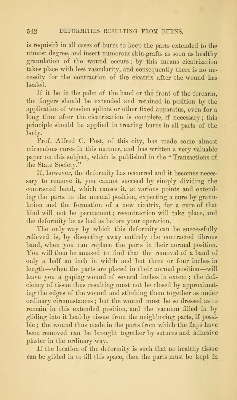 is requisite in all cases of burns to keep the parts extended to the utmost degree, and insert numerous skin-grafts as soon as healthy granulation of the wound occurs; by this means cicatrization takes place with less vascularity, and consequently there is no ne- cessity for the contraction of the cicatrix after the wound has healed. If it be in the palm of the hand or the front of the forearm, the fingers should be extended and retained in position by the application of wooden splints or other fixed apparatus, even for a long time after the cicatrization is complete, if necessary; this principle should be applied in treating burns in all parts of the body. Prof. Alfred C. Post, of this city, has made some almost miraculous cures in this manner, and has written a very valuable paper on this subject, which is published in the  Transactions of the State Society. If, however, the deformity has occurred and it becomes neces- sary to remove it, you cannot succeed by simply dividing the contracted band, which causes it, at various points and extend- ing the parts to the normal position, expecting a cure by granu- lation and the formation of a new cicatrix, for a cure of that kind will not be permanent; recontraction will take place, and the deformity be as bad as before your operation. The only way by which this deformity can be successfully relieved is, by dissecting away entirely the contracted fibrous band, when you. can replace the parts in their normal position. You will then be amazed to find that the removal of a band of only a half an inch in width and but three or four inches in length—when the parts are placed in their normal position—will leave you a gaping wound of several inches in extent; the defi- ciency of tissue thus resulting must not be closed by approximat- ing the edges of the wound and stitching them together as under ordinary circumstances; but the wound must be so dressed as to remain in this extended position, and the vacuum filled in by gliding into it healthy tissue from the neighboring parts, if possi- ble ; the wound thus made in the parts from which the flaps have been removed can be brought together by sutures and adhesive plaster in the ordinary way. If the location of the deformity is such that no healthy tissue can be glided in to fill this space, then the parts must be kept in