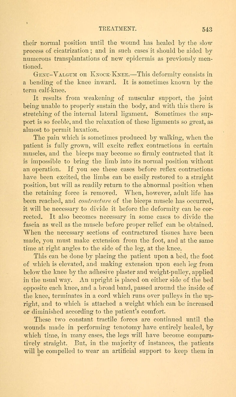 their normal position until the wound has healed by the slow process of cicatrization ; and in such cases it should be aided by numerous transplantations of new epidermis as previously men- tioned. Genu-Yalgum oe Ivatock-Knee.—This deformity consists in a bending of the knee inward. It is sometimes known by the term calf-knee. It results from weakening of muscular support, the joint being unable to properly sustain the body, and with this there is stretching of the internal lateral ligament. Sometimes the sup- port is so feeble, and the relaxation of these ligaments so great, as almost to permit luxation. The pain which is sometimes produced by walking, when the patient is fully grown, will excite reflex contractions in certain muscles, and the biceps may become so firmly contracted that it is impossible to bring the limb into its normal position without an operation. If you see these cases before reflex contractions have been excited, the limbs can be easily restored to a straight position, but will as readily return to the abnormal position when the retaining force is removed. When, however, adult life has been reached, and contracture of the biceps muscle has occurred, it will be necessary to divide it before the deformity can be cor- rected. It also becomes necessary in some cases to divide the fascia as well as the muscle before proper relief can be obtained. When the necessary sections of contractured tissues have been made, you must make extension from the foot, and at the same time at right angles to the side of the leg, at the knee. This can be done by placing the patient upon a bed, the foot of which is elevated, and making extension upon each leg from below the knee by the adhesive plaster and weight-pulley, applied in the usual way. An upright is j)laced on either side of the bed opposite each knee, and a broad band, passed around the inside of the knee, terminates in a cord which runs over pulleys in the up- right, and to which is attached a weight which can be increased or diminished according to the patient's comfort. These two constant tractile forces are continued until the wounds made in performing tenotomy have entirely healed, by which time, in many cases, the legs will have become compara- tively straight. But, in the majority of instances, the patients will be compelled to wear an artificial support to keep them in
