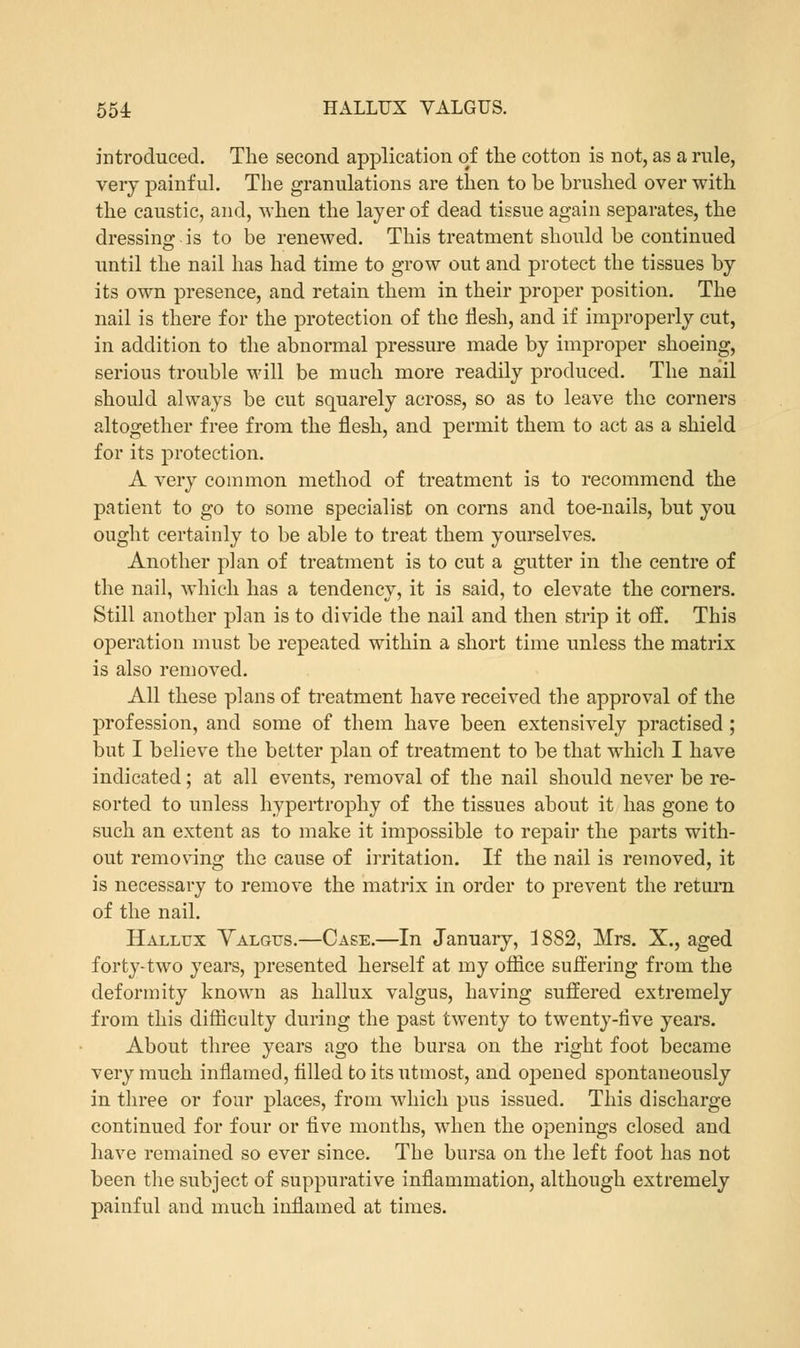 introduced. The second application of the cotton is not, as a rule, very painful. The granulations are then to be brushed over with the caustic, and, when the layer of dead tissue again separates, the dressing is to be renewed. This treatment should be continued until the nail has had time to grow out and protect the tissues by its own presence, and retain them in their proper position. The nail is there for the protection of the flesh, and if improperly cut, in addition to the abnormal pressure made by improper shoeing, serious trouble will be much more readily produced. The nail should always be cut squarely across, so as to leave the corners altogether free from the flesh, and permit them to act as a shield for its protection. A very common method of treatment is to recommend the patient to go to some specialist on corns and toe-nails, but you ought certainly to be able to treat them yourselves. Another plan of treatment is to cut a gutter in the centre of the nail, which has a tendency, it is said, to elevate the corners. Still another plan is to divide the nail and then strip it off. This operation must be repeated within a short time unless the matrix is also removed. All these plans of treatment have received the approval of the profession, and some of them have been extensively practised ; but I believe the better plan of treatment to be that which I have indicated; at all events, removal of the nail should never be re- sorted to unless hypertrophy of the tissues about it has gone to such an extent as to make it impossible to repair the parts with- out removing the cause of irritation. If the nail is removed, it is necessary to remove the matrix in order to prevent the return of the nail. Hallux Valgus.—Case.—In January, 1882, Mrs. X., aged forty-two years, presented herself at my office suffering from the deformity known as hallux valgus, having suffered extremely from this difficulty during the past twenty to twenty-five years. About three years ago the bursa on the right foot became very much inflamed, filled to its utmost, and opened spontaneously in three or four places, from which pus issued. This discharge continued for four or five months, when the openings closed and have remained so ever since. The bursa on the left foot has not been the subject of suppurative inflammation, although extremely painful and much inflamed at times.