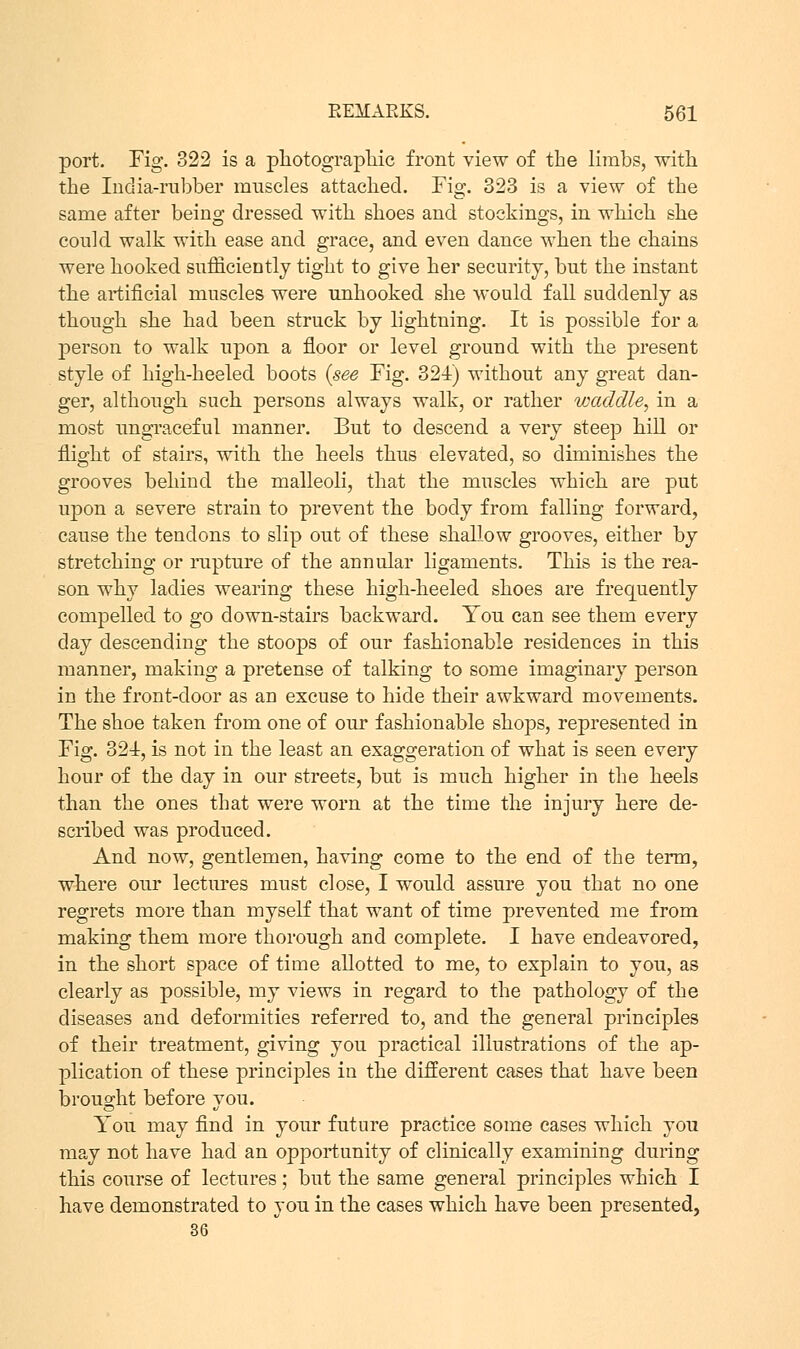 port. Fig. 322 is a photographic front view of the limbs, with the India-rubber muscles attached. Fig. 323 is a view of the same after being dressed with shoes and stockings, in which she could walk with ease and grace, and even dance when the chains were hooked sufficiently tight to give her security, but the instant the artificial muscles were unhooked she would fall suddenly as though she had been struck by lightning. It is possible for a person to walk upon a floor or level ground with the present style of high-heeled boots {see Fig. 324) without any great dan- ger, although such persons always walk, or rather waddle, in a most ungraceful manner. But to descend a very steep hill or flight of stairs, with the heels thus elevated, so diminishes the grooves behind the malleoli, that the muscles which are put upon a severe strain to prevent the body from falling forward, cause the tendons to slip out of these shallow grooves, either by stretching or rupture of the annular ligaments. This is the rea- son why ladies wearing these high-heeled shoes are frequently compelled to go down-stairs backward. You can see them every day descending the stoops of our fashionable residences in this manner, making a pretense of talking to some imaginary person in the front-door as an excuse to hide their awkward movements. The shoe taken from one of our fashionable shops, represented in Fig. 324, is not in the least an exaggeration of what is seen every hour of the day in our streets, but is much higher in the heels than the ones that were worn at the time the injury here de- scribed was produced. And now, gentlemen, having come to the end of the term, where our lectures must close, I would assure you that no one regrets more than myself that want of time prevented me from making them more thorough and complete. I have endeavored, in the short space of time allotted to me, to explain to you, as clearly as possible, my views in regard to the pathology of the diseases and deformities referred to, and the general principles of their treatment, giving you practical illustrations of the ap- plication of these principles in the different cases that have been brought before you. You may find in your future practice some cases which you may not have had an opportunity of clinically examining during this course of lectures; but the same general principles which I have demonstrated to you in the cases which have been presented,