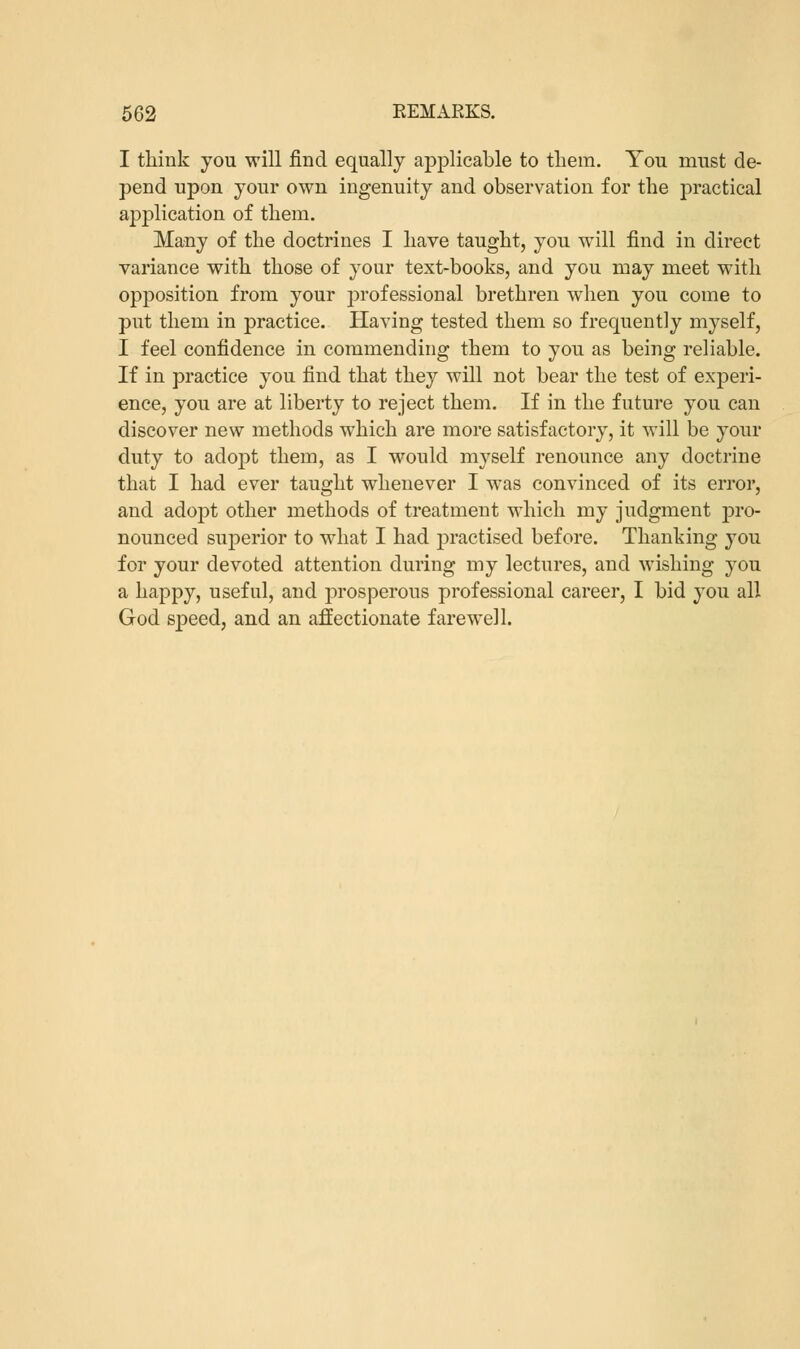 I think you will find equally applicable to them. You must de- pend upon your own ingenuity and observation for the practical application of them. Many of the doctrines I have taught, you will find in direct variance with those of your text-books, and you may meet with opposition from your professional brethren when you come to put them in practice. Having tested them so frequently myself, I feel confidence in commending them to you as being reliable. If in practice you find that they will not bear the test of experi- ence, you are at liberty to reject them. If in the future you can discover new methods which are more satisfactory, it will be your duty to adopt them, as I would myself renounce any doctrine that I had ever taught whenever I was convinced of its error, and adopt other methods of treatment which my judgment pro- nounced superior to what I had practised before. Thanking you for your devoted attention during my lectures, and wishing you a happy, useful, and prosperous professional career, I bid you all God speed, and an affectionate farewell.
