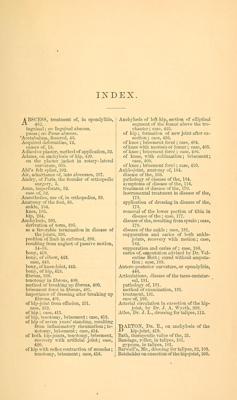 INDEX. ABSCESS, treatment of, in spondylitis, 462. inguinal; see Inguinal abscess, psoas; see Psoas abscess. Acetabulum, fissured, 46. Acquired deformities, 12. causes of, 13. Adhesive plaster, method of application, 32. Adams, on anchylosis of hip, 420. on the plaster jacket in rotary-lateral curvature, 505. Ahl's felt splint, 102. Air, admittance of, into abscesses, 207. Andry, of Paris, the founder of orthopedic surgery, 3. Anus, imperforate, 52. case of, 52. Anaesthetics, use of, in orthopedics, 39. Anatomy of the foot, 68. ankle, 164. knee, 195. hip, 234. Anchylosis, 395. derivation of term, 395. as a favorable termination in disease of the joints, 396. position of limb in enforced, 396. resulting from neglect of passive motion, 14-18. bony, 419. bony, of elbow, 443. case, 443. bony, of knee-joint, 442. bony, of hip, 419. fibrous, 398. tenotomy in fibrous, 400. method of breaking up fibrous, 400. brisement force in fibrous, 401. importance of dressing alter breaking up fibrous, 401. of hip-joint from effusion, 251. case, 252. of hip ; case, 411. of hip, tenotomy, brisement; case, 413. of hip of seven years' standing, resulting from inflammatory rheumatism; te- notomy, brisement; case, 414. of both hip-joints, tenotomy, brisement, recovery with artificial joint; case, 420. of hip with reflex contraction of muscles; tenotomy, brisement; case, 416. Anchylosis of left hip, section of elliptical segment of the femur above the tro- chanter ; case, 425. of hip ; formation of new joint after ex- section ; case, 436. of knee ; brisement force; case, 404. of knee with necrosis of femur; case, 405. of knee ; brisement force ; case, 406. of knee, with subluxation; brisement; case, 409. of knee; brisement force ; case, 410. Ankle-joint, anatomy of, 164. disease of the, 163. pathology of disease of the, 164. symptoms of disease of the, 116. treatment of disease of the, 170. instrumental treatment in disease of the, 173. application of dressing in disease of the, 173. removal of the lower portion of tibia in disease of the ; case, 177. disease of the, resulting from sprain; case, 178. disease of the ankle ; case, 181. suppuration and caries of both ankle- joints, recovery with motion; case, 182. suppuration and caries of; case, 186. caries of, amputation advised by Dr. Val- entine Mott; cured without amputa- tion ; case, 189. Antero-posterior curvature, or spondylitis, 446. Articulations, disease of the tarso-metatar- sal, 191. pathology of, 191. method of examination, 191. treatment, 191. case of, 193. Arterial circulation in exsection of the hip- joint, by Dr. J. A. Wyeth, 299. Atlee,Dr. J. L., dressing for talipes, 112. BAETON, Dr. E., on anchylosis of the hip-joint, 419. Bath, therapeutic value of the, 21. Bandage, roller, in talipes, 101. gypsum, in talipes, 101. Barwell's, Mr., dressing for talipes, 32,103. Batchelder on exsection~of the hip-joint, 295.