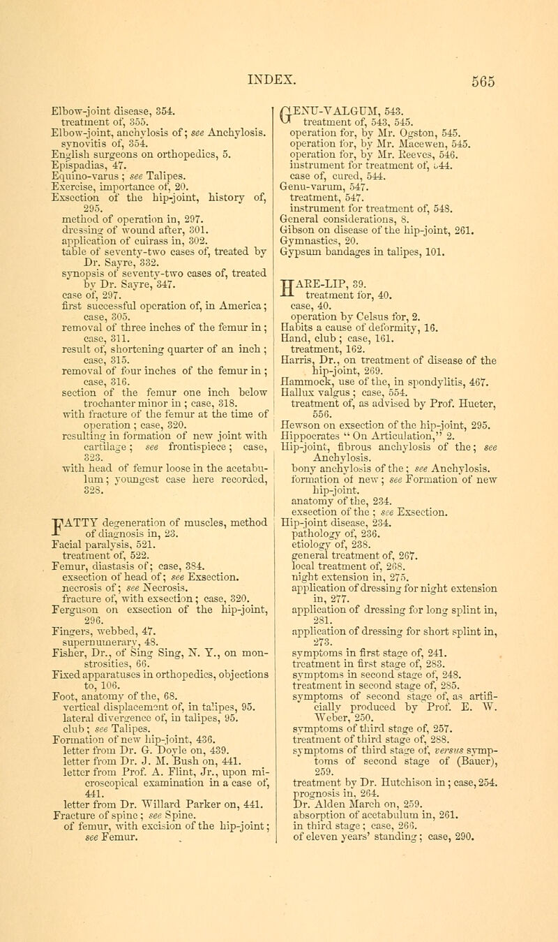 Elbow-joint disease, 354. treatment of, 355. Elbow-joint, anchylosis of; see Anchylosis. synovitis of, 354. English surgeons on orthopedics, 5. Epispadias, 47. Equino-varus; see Talipes. Exercise, importance of, 20. Exscction of the hip-joint, history of, 295. method of operation in, 297. dressing: of wound after, 301. application of cuirass in, 302. table of seventy-two cases of, treated by Dr. Sayre, 332. synopsis of seventy-two cases of, treated by Dr. Sayre, 347. case of, 297. first successful operation of, in America case, 305. removal of three inches of the femur in case, 311. result of, shortening quarter of an inch case, 315. removal of four inches of the femur in ease, 316. section of the femur one inch below trochanter minor in ; case, 318. with fracture of the femur at the time of operation ; case, 320. resulting in formation of new joint with cartilage; see frontispiece; case, 323. with head of femur loose in the acetabu- lum; youngest case here recorded, 328. FATTY degeneration of muscles, method of diagnosis in, 23. Facial paralysis, 521. treatment of, 522. Femur, diastasis of; case, 3S4. exsection of head of; see Exsection. necrosis of; see Necrosis, fracture of, with exsection; case, 320. Ferguson on exsection of the hip-joint, 296. Fingers, webbed, 47. supernumerary, 48. Fisher, Dr., of Sing Sing, N. Y., on mon- strosities, 66. Fixed apparatuses in orthopedics, objections to, 106. Foot, anatomy of the, 68. vertical displacement of, in talipes, 95. lateral divergence of, in talipes, 95. club; see Talipes. Formation of new hip-joint, 436. letter from Dr. G. Doyle on, 439. letter from Dr. J. M. Bush on, 441. letter from Prof. A. Flint, Jr., upon mi- croscopical examination in a case of, 441. letter from Dr. Willard Parker on, 441. Fracture of spine ; see Spine, of femur, with excision of the hip-joint; see Femur. ri ENTI-VALGTJM, 543. vJ treatment of, 543, 545. operation for, by Mr. Ogston, 545. operation for, by Mr. Macewen, 545. operation for, by Mr. Peeves, 546. instrument for treatment of, 1,44. case of, cured, 544. Genu-varum, 547. treatment, 547. instrument for treatment of, 548. General considerations, 8. Gibson on disease of the hip-joint, 261. Gymnastics, 20. Gypsum bandages in talipes, 101. HAPE-LIP, 39. treatment for, 40. case, 40. operation by Celsus for, 2. Habits a cause of deformity, 16. Hand, club ; case, 161. treatment, 162. Harris, Dr., on treatment of disease of the hip-joint, 269. Hammock, use of the, in spondylitis, 467. Hallux valgus ; case, 554. treatment of, as advised by Prof. Hueter, 556. Hewson on exsection of the hip-joint, 295. Hippocrates On Articulation, 2. Hip-joint, fibrous anchylosis of the; see Anchylosis, bony anchylosis of the; see Anchylosis, formation of new; see Formation'of new hip-joint, anatomy of the, 234. exsection of the ; see Exsection. Hip-joint disease, 234. pathology of, 236. etiology of, 238. general treatment of, 267. local treatment of, 268. night extension in, 275. application of dressing for night extension in, 277. application of dressing for long splint in, 281. application of dressing for short splint in, 273. symptoms in first stage of, 241. treatment in first stage of, 283. symptoms in second stage of, 248. treatment in second stage of, 285. symptoms of second stage of, as artifi- cially produced by Prof. E. W. Weber, 250. symptoms of third stage of, 257. treatment of third stage of, 288. symptoms of third stage of, versus symp- toms of second stage of (Bauer), 259. treatment by Dr. Hutchison in ; case, 254. prognosis in, 264. Dr. Alden March on, 259. absorption of acetabulum in, 261. in third stage ; case, 266. of eleven years' standing; case, 290.