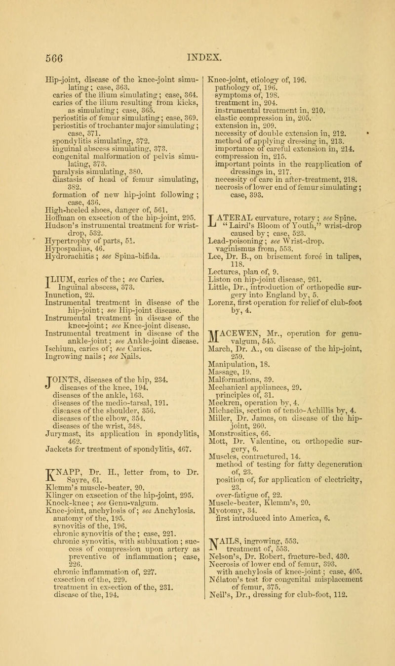 Hip-joint, disease of the knee-joint simu- lating ; case, 363. caries of the ilium simulating; case, 364. caries of the ilium resulting from kicks, as simulating; case, 365. periostitis of femur simulating; case, 369. periostitis of trochanter major simulating; case, 371. spondylitis simulating, 372. inguinal abscess simulating, 373. congenital malformation of pelvis simu- lating, 373. paralysis simulating, 380. diastasis of head of femur simulating, 382. formation of new hip-joint following ; case, 436. High-heeled shoes., danger of, 561. Hoffman on exsection of the hip-joint, 295. Hudson's instrumental treatment for wrist- drop, 532. Hypertrophy of parts, 51. Hypospadias, 46. Hydrorachitis; see Spma-bifida. ILIUM, caries of the; see Caries. Inguinal abscess, 373. Inunction, 22. Instrumental treatment in disease of the hip-joint; see Hip-joint disease. Instrumental treatment in disease of the knee-joint; see Knee-joint disease. Instrumental treatment in disease of the ankle-joint; see Ankle-joint disease. Ischium, caries of; see Caries. Ingrowing nails; see Nails. JOINTS, diseases of the hip, 234. diseases of the knee, 194. diseases of the ankle, 163. diseases of the medio-tarsal, 191. diseases of the shoulder, 356. diseases of the elbow, 354. diseases of the wrist, 348. Jurymast, its application in spondylitis, 462. Jackets for treatment of spondylitis, 467. KNAPP, Dr. H.. letter from, to Dr. Say re, 61. Klemm's muscle-beater, 20. Klinger on exsection of the hip-joint, 295. Knock-knee; see Genu-valgum. Knee-joint, anchylosis of; see Anchylosis, anatomy of the, 195. synovitis of the, 196. chronic synovitis of the; case, 221. chronic synovitis, with subluxation ; suc- cess of compression upon artery as preventive of inflammation; case, 226. chronic inflammation of, 227. exsection of the, 229. treatment in exsection of the, 231. disease of the, 194. Knee-joint, etiology of, 196. pathology of, 196. symptoms of, 198. treatment in, 204. instrumental treatment in, 210. elastic compression in, 205. extension in, 209. necessity of double extension in, 212. method of applying dressing in, 213. importance of careful extension in, 214. compression in, 215. important points in the rcapplication of dressings in, 217. necessity of care in after-treatment, 218. necrosis of lower end of femur simulating; case, 393. LATEEAL curvature, rotary; see Spine. Laird's Bloom of Youth, wrist-drop caused by; case, 523. Lead-poisoning; see W rist-drop. vaginismus from. 553. Lcc, Dr. B., on brisement force in talipes, 118. Lectures, plan of, 9. Liston on hip-joint disease, 261. Little, Dr., introduction of orthopedic sur- gery into England by, 5. Lorenz, first operation for relief of club-foot by, 4. MACE WEN, Mr., operation for genu- valgum, 545. March, Dr. A., on disease of the hip-joint, 259. Manipulation, 18. Massage, 19. Malformations, 39. Mechanical appliances, 29. principles of, 31. Meekren, operation by, 4. Michaelis, section of tendo-Achillis by, 4. Miller, Dr. James, on disease of the hip- joint, 260. Monstrosities, 66. Mott, Dr. Valentine, on orthopedic sur- gery, 6. Muscles, contractured, 14. method of testing for fatty degeneration of, 23. position of, for application of electricity, 23i over-fatigue of, 22. Muscle-beater, Klemm's, 20. Myotomy, 34. first introduced into America, 6. NAILS, ingrowing, 553. treatment of, 553. Nelson's, Dr. Robert, fracture-bed, 430. Necrosis of lower end of femur, 393. Avith anchylosis of knee-joint; case, 405. Nelaton's test for congenital misplacement of femur, 375. Neil's, Dr., dressing for club-foot, 112.