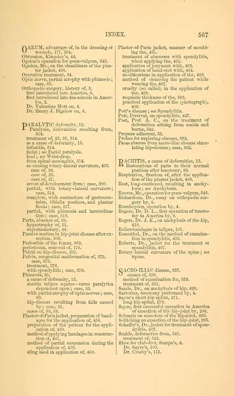 OAKUM, advantage of, in the dressing of wounds, 177,^304. Obturator, Kingsley's, 44. Ogston's operation for genu-valgum, 545. Ogsden, Mr., on the cleanliness of the plas- ter jacket, 468. Operative treatment, 34. Optic nerve, partial atrophy with phimosis ; case, 60. Orthopedic surgery, history of, 3. tirst introduced into America, 6. first introduced into the schools in Amer- ica, 2. Dr. Valentine Mott on, 6. Dr. Henry J. Bigelow on, 8. PAEALYTIC deformity, 12. Paralysis, deformities resulting from, 514. treatment of. 23, 31, 514. as a cause of deformity, 15. infantile, 514. facial; see Facial paralysis, lead; see Wrist-drop, from spinal meningitis, 514. as causing rotary-lateral curvature, 493. case of, 24. case of, 25. case of, 27. arrest of development from; case, 380. partial, with rotary - lateral curvature ; case, 514. complete, with contracture of gastrocne- mius, tibialis posticus, and plantar fascia; case, 517. partial, with phimosis and incoordina- tion ; case, 519. Parts, absence of, 39. hypertrophy of, 51. supernumerary, 48. Passive motion in hip-joint disease after ex- section, 305. Periostitis of the femur, 369. periosteum, removal of, 176. Peine on hip-disease, 261. Pelvis, congenital malformation of, 373. case, 375. treatment, 376. with spondylitis ; case, 378. Phimosis, 53. a cause of deformity, 15. double talipes equino- varus paralytica dependent upon ; case, 55. with partial atrophy of optic nerves; case, 60. hip-disease resulting from falls caused by; case, 61. cases of, 53, 58. Plaster-of-Paris jacket, preparation of band- ages for the application of, 458. preparation of the patient for the appli- cation of, 459. method of applying bandages in construc- tion of, 461. method of partial suspension during the application of; 459. 6ling used in application of, 460. Plaster-of-Paris jacket, manner of mould- ing the, 461. treatment of abscesses with spondylitis, when applying the, 462. application of jurymast with, 462. application of head-rest with, 464. modifications in application of the, 466. method of cleansing the patient while wearing the, 467. cruelty (so called) in the application of the, 468. requisite thickness of the, 503. practical application of the (photograph), 469. Pott's disease ; see Spondylitis. Pott, Percival, on spondylitis, 447. Post, Prof. A. C, on the treatment of deformities arising from scalds and burns, 542. Prepuce adherent, 53. Probes for exploring sinuses, 392. Psoas abscess from saero-iliac disease simu- lating hip-disease; case, 362. EACHITIS, a cause of deformities, 15. Eestorations of parts to their normal position after tenotomy, 36. Eespiration, freedom of, after the applica- tion of the plaster jacket, 468. Eest, long-continued, resulting in anchy- losis ; see Anchylosis. Eeeves, Mr., operation for ^enu-valgum, 546. Eichardson. Dr., essay on orthopedic sur- gery by, 6. Eoonhuysen, operation by, 4. Sogers,'Dr. D. L., first operation of tenoto- my in America by, 6. Sogers, Dr. J. K., on anchylosis of the hip, 419. Boiler-bandages in talipes, 101. Eosenthal, Dr., on the method of examina- tion in spondylitis, 453. Eoberts, Dr., jacket for the treatment oi spondylitis, 467. Eotary-lateral curvature of the spine; see Spine. qACBO-lTJAC disease, 357. & causes of, 358. method of examination for, 359. treatment of, 361. Sands, Dr., on anchylosis of hip, 420. Sartorius, tenotomy perfonned by, 4. Sayre's short hip splint, 271. iong hip splint, 279. Sayre, first successful operation in America of exsection of the hip-joint by, 296. Schmalz on exsection of the hip-joint, 295. Sclitching on exsection of the hip-joint, 295. Schaffer's, Dr., jacket for treatment of spon- dylitis, 467. Scalds, deformities from, 541. treatment of, 542. Shoe for club-foot, Scarpa's, 4. Dr. Sayre's, 109. Dr. Crosby's, 111.