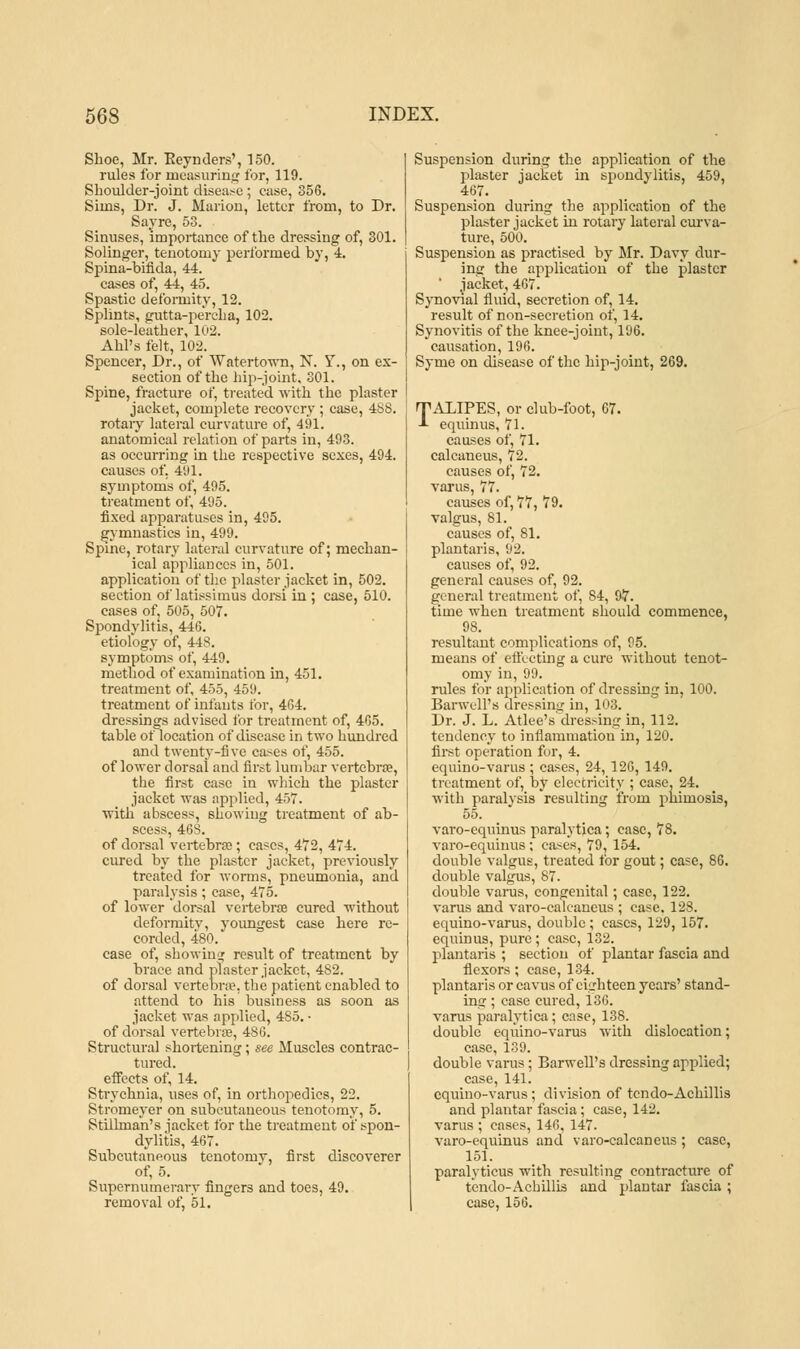 Shoe, Mr. Reynders', 150. rules for measuring for, 119. Shoulder-joint disease ; case, 356. Sims, Dr. J. Marion, letter from, to Dr. Sayrc, 53. Sinuses, importance of the dressing of, 301. Solinger, tenotomy performed by, 4. Spina-bifida, 44. cases of, 44, 45. Spastic deformity, 12. Splints, gutta-percha, 102. sole-leather, 102. Ahl's felt, 102. Spencer, Dr., of Watertown, N. Y., on ex- section of the hip-joint. 301. Spine, fracture of, treated with the plaster jacket, complete recovery ; case, 488. rotary lateral curvature of, 491. anatomical relation of parts in, 493. as occurring in the respective sexes, 494. causes of. 491. symptoms of, 495. treatment of, 495. fixed apparatuses in, 495. gymnastics in, 499. Spine, rotary lateral curvature of; mechan- ical appliances in, 501. application of the plaster jacket in, 502. section of latissimus dorsi in ; case, 510. cases of. 505, 507. Spondylitis, 446. etiology of, 448. symptoms of, 449. method of examination in, 451. treatment of, 455, 459. treatment of infants for, 464. dressings advised for treatment of, 465. table of location of disease in two hundred and twenty-five cases of, 455. of lower dorsal and first lumbar vertebra?, the first case in which the plaster jacket was applied, 457. with abscess, showing treatment of ab- scess, 468. of dorsal vertebra?; cases, 472, 474. cured by the plaster jacket, previously treated for worms, pneumonia, and paralysis; case, 475. of lower dorsal vertebra? cured without deformity, youngest case here re- corded, 480. case of, showing result of treatment by brace and plaster jacket, 482. of dorsal vertebra?, the patient enabled to attend to his business as soon as jacket was applied, 485. • of dorsal vertebra?, 486. Structural shortening; see Muscles contrac- tured. effects of, 14. Strychnia, uses of, in orthopedics, 22. Stromeyer on subcutaneous tenotomy, 5. Stilhnan's jacket for the treatment of spon- dylitis, 467. Subcutaneous tenotomy, first discoverer of, 5. Supernumerary fingers and toes, 49. removal of, 51. Suspension during the application of the plaster jacket hi spondylitis, 459, 467. Suspension during the application of the plaster jacket in rotary lateral curva- ture, 500. Suspension as practised by Mr. Davy dur- ing the application of the plaster jacket, 467. Synovial fluid, secretion of, 14. result of non-secretion of, 14. Synovitis of the knee-joint, 196. causation, 196. Syme on disease of the hip-joint, 269. TALIPES, or club-foot, 67. -I- equinus, 71. causes of, 71. calcaneus, 72. causes of, 72. varus, 77. causes of, 77, 79. valgus, 81. causes of, 81. plantaris, 92. causes of, 92. general causes of, 92. general treatment of, 84, 97. time when treatment should commence, 98. resultant complications of, 95. means of effecting a cure without tenot- omy in, 99. rules for application of dressing in, 100. Barwell's dressing in, 103. Dr. J. L. Atlee's dressing in, 112. tendency to inflammation in, 120. first operation for, 4. equino-varus ; cases, 24, 126, 149. treatment of, by electricity ; case, 24. with paralysis resulting from phimosis, 55. varo-equinus paralytica; case, 78. varo-equinus; cases, 79, 154. double valgus, treated for gout; case, 86. double valgus, 87. double varus, congenital; case, 122. varus and varo-calcaneus ; case. 128. equino-varus, double ; cases, 129, 157. equinus, pure ; case, 132. plantaris ; section of plantar fascia and flexors ; case, 134. plantaris or cavus of curb teen years' stand- Lng ; case cured, 136. varus paralytica; case, 138. double equino-varus with dislocation; case, 139. double varus; Barwell's dressing applied; case, 141. equino-varus ; division of tcndo-Achillis and plantar fascia; case, 142. varus ; cases, 146, 147. varo-equinus and varo-calcaneus ; case, 151. paralyticus with resulting contracture of tendo-Achillis and plantar fascia ; case, 156.