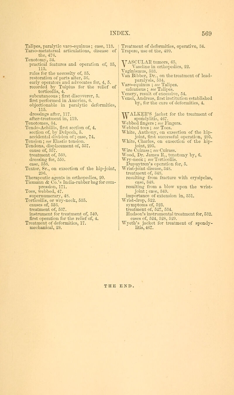 Talipes, paralytic varo-equinus; case, 113. Tarso-metatarsal articulations, disease of the, 476. Tenotomy, 34. practical features and operation of, 35, 115. ndes for the necessity of, 35. restoration of parts alter, 36. early operators and advocates for, 4, 5. recorded by Tulpius for the relief of torticollis, 4. subcutaneous ; first discoverer, 5. first performed in America, 6. objectionable in paralytic deformities, 115. dressings after, 117. after-treatment in, 119. Tenotomes, 34. Tendo-Achiliis, first section of, 4. section of, by Dclpcch, 5. accidental division of; case, 74. Tension; see Elastic tension. Tendons, displacement of, 557. cause of, 557. treatment of, 560. dressing for, 559. case, 558. Textor. Sr., on exsection of the hip-joint, 296. Therapeutic agents in orthopedics, 20. Tiemann & Co.'s India-rubber bag for com- pression, 171. Toes, webbed, 47. supernumerary, 4S. Torticollis, or wry-neck, 535. causes of, 536. treatment of, 537. instrument for treatment of, 540. first operation for the relief of, 4. Treatment of deformities, 17. mechanical, 29. Treatment of deformities, operative, 34. Trapeze, use of the, 499. VASCULAE tumors, 65. ' Vaseline in orthopedics, 22. Vaginismus, 533. Van Bibber, Dr., on the treatment of lead- paralysis, 534. Varo-equinus ; see Talipes. calcaneus; see Talipes. Venery, result of excessive, 54. Venel^ Andreas, first institution established by, for the cure of deformities, 4. WALKEE'S jacket for the treatment of spondylitis, 467. Webbed fingers ; see Fingers. Webbed toes ; see Toes. White, Anthony, on exsection of the hip- joint, first successful operation, 295. White, Charles, on exsection of the hip- joint, 295. Wire Cuirass ; see Cuirass. Wood, Dr. James E., tenotomy by, 6. Wry-neck; see Torticollis. Dupuytren's operation for, 5. Wrist-joint disease, 348. treatment of, 348. resulting from fracture with erysipelas, case, 348. resulting from a blow upon the wrist- joint ; case, 349. importance of extension in, 351. Wrist-drop, 522. symptoms of, 523. treatment of, 527, 534. Hudson's instrumental treatment for, 532. cases of, 524, 528, 529. Wyeth's jacket for treatment of spondy- litis, 467. THE EXD,