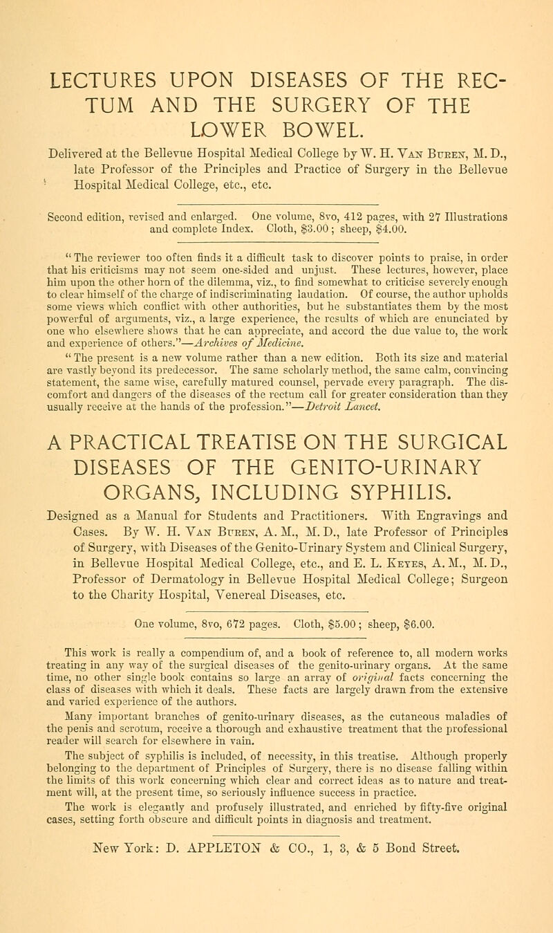LECTURES UPON DISEASES OF THE REC- TUM AND THE SURGERY OF THE LOWER BOWEL. Delivered at the Bellevue Hospital Medical College by W. H. Van Btteen, M. D., late Professor of the Principles and Practice of Surgery in the Bellevue Hospital Medical College, etc., etc. Second edition, revised and enlarged. One volume, 8vo, 412 pages, with 27 Illustrations and complete Index. Cloth, $3.00 ; sheep, $4.00. The reviewer too often finds it a difficult task to discover points to praise, in order that his criticisms may not seem one-sided and unjust. These lectures, however, place him upon the other horn of the dilemma, viz., to find somewhat to criticise severely enough to clear himself of the charge of indiscriminating laudation. Of course, the author upholds some views which conflict with other authorities, but he substantiates them by the most powerful of arguments, viz., a large experience, the results of which are enunciated by one who elsewhere shows that he can appreciate, and accord the due value to, the work and experience of others.—Archives of Medicine. The present is a new volume rather than a new edition. Both its size and material are vastly beyond its predecessor. The same scholarly method, the same calm, convincing statement, the same wise, carefully matured counsel, pervade every paragraph. The dis- comfort and dangers of the diseases of the rectum call for greater consideration than they usually receive at the hands of the profession.—Detroit Lancet. A PRACTICAL TREATISE ON THE SURGICAL DISEASES OF THE GENITO-URINARY ORGANS, INCLUDING SYPHILIS. Designed as a Manual for Students and Practitioners. With Engravings and Cases. By W. H. Van Bueen, A. M., M. D., late Professor of Principles of Surgery, with Diseases of the Genito-Urinary System and Clinical Surgery, in Bellevue Hospital Medical College, etc., and E. L. Eetes, A. M., M. D., Professor of Dermatology in Bellevue Hospital Medical College; Surgeon to the Charity Hospital, Venereal Diseases, etc. One volume, 8vo, 672 pages. Cloth, $5.00; sheep, $6.00. This work is really a compendium of, and a book of reference to, all modern works treating in any way of the surgical diseases of the genito-urinary organs. At the same time, no other single book contains so large an array of original facts concerning the class of diseases with which it deals. These facts are largely drawn from the extensive and varied experience of the authors. Many important branches of genito-urinary diseases, as the cutaneous maladies of the penis and scrotum, receive a thorough and exhaustive treatment that the professional reader will search for elsewhere in vain. The subject of syphilis is included, of necessity, in this treatise. Although properly belonging to the department of Principles of Surgery, there is no disease falling within the limits of this work concerning which clear and correct ideas as to nature and treat- ment will, at the present time, so seriously influence success in practice. The work is elegantly and profusely illustrated, and enriched by fifty-five original cases, setting forth obscure and difficult points in diagnosis and treatment.