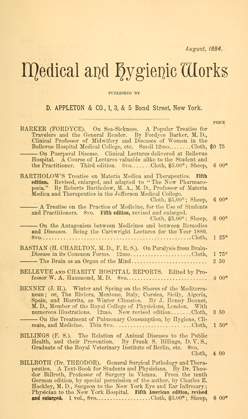 August, 1884. II]edical aijd I)ygiei}ic IHorks PUBLISHED BY D. APPLETON & CO., 1, 3, & 5 Bond Street, New York. BARKER (FORDYCE). On Sea-Sickness. A Popular Treatise for Travelers and the General Reader. By Fordyce Barker, M. D., Clinical Professor of Midwifery and Diseases of Women in the Bellevue Hospital Medical College, etc. Small 12rao Cloth, $0 75 On Puerperal Disease. Clinical Lectures delivered at Bellevue Hospital. A Course of Lectures valuable alike to the Student and the Practitioner. Third edition. 8vo Cloth, $5.00*; Sheep, 6 00* BARTHOLOW'S Treatise on Materia Medica and Therapeutics. Fifth edition. Revised, enlarged, and adapted to  The New Pharmaco- poeia. By Roberts Bartholow, M. A., M. D., Professor of Materia Medica and Therapeutics in the Jefferson Medical College. Cloth, $5.00*; Sheep, 6 00* A Treatise on the Practice of Medicine, for the Use of Students and Practitioners. 8vo. Fifth edition, revised and enlarged. Cloth, $5.00* ; Sheep, 6 00* On the Antagonism between Medicines and between Remedies and Diseases. Being the Cartwright Lectures for the Year 1880. 8vo Cloth, 1 25* BASTIAN (H. CHARLTON, M. D., F. R. S.). On Paralysis from Brain- Disease in its Common Forms. 12mo Cloth, 1 75* The Brain as an Organ of the Mind 2 50 BELLEVUE and CHARITY HOSPITAL REPORTS. Edited by Pro- fessor W. A. Hammond, M. D. 8vo 4 00* BENNET (J. H.). Winter and Spring on the Shores of the Mediterra- nean ; or, The Riviera, Mentone, Italy, Corsica, Sicily, Algeria, Spain, and Biarritz, as Winter Climates. By J. Henny Bennet, M. D., Member of the Royal College of Physicians, London. With numerous Illustrations. 12mo. New revised edition Cloth, 3 50 On the Treatment of Pulmonary Consumption, by Hygiene, Cli- mate, and Medicine. Thin 8vo ... Cloth, 1 50* BILLINGS (F. S.). The Relation of Animal Diseases to the Public Health, and their Prevention. By Frank S. Billings, D. V. S., Graduate of the Royal Veterinary Institute of Berlin, etc. 8vo. Cloth, 4 00 BILLROTH (Dr. THEODOR). General Surgical Pathology and Thera- peutics. A Text-Book for Students and Physicians. By Dr. Theo- dor Billroth, Professor of Surgery in Vienna. From the tenth German edition, by special permission of the author, by Charles E. Hackley, M. D., Surgeon to the New York Eye and Ear Infirmary; Physician to the New York Hospital. Fifth American edition, revised