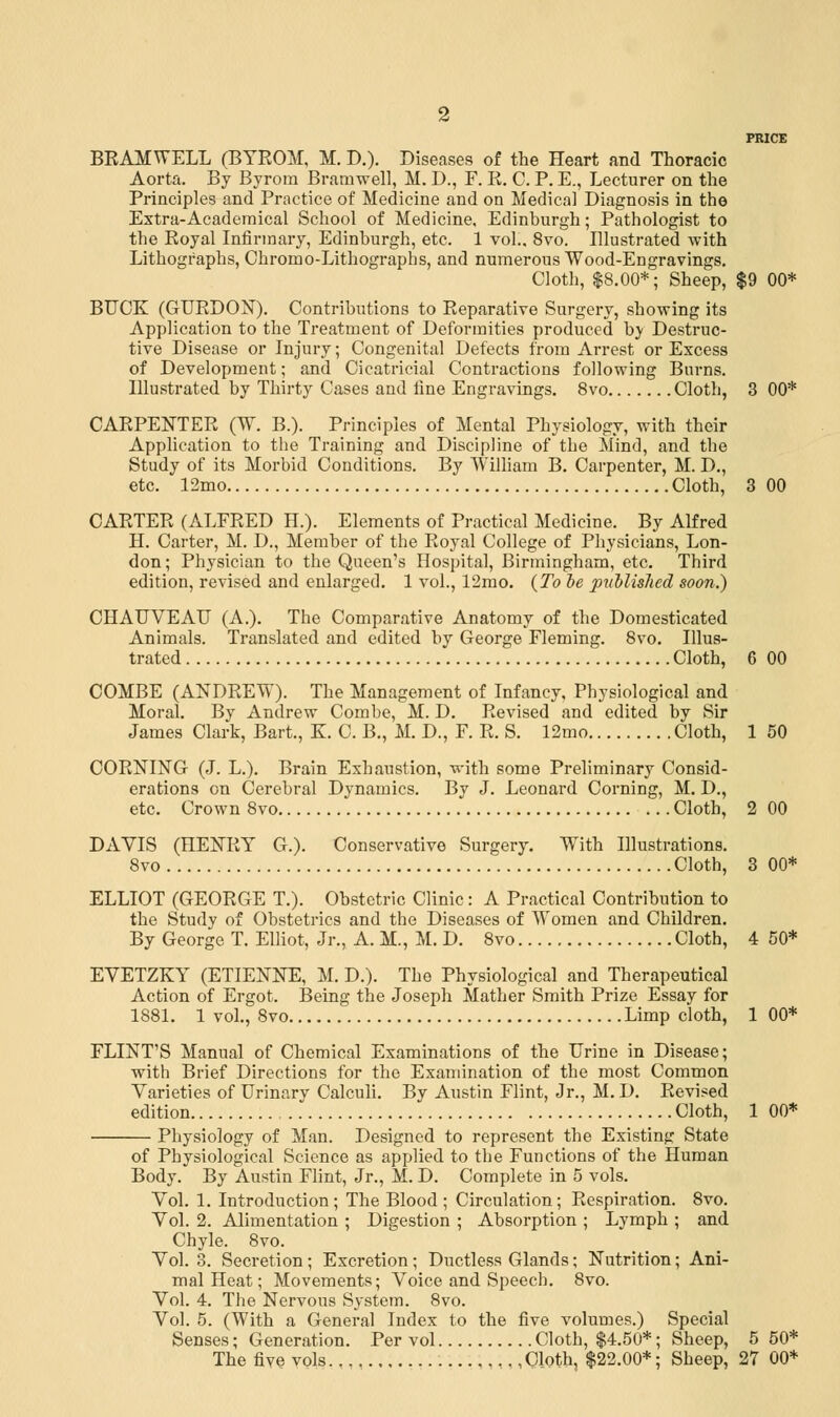 PRICE BRAMWELL (BTROM, M. D.). Diseases of the Heart and Thoracic Aorta. By Byrom Bratnwell, M. D., F. R. C. P. E., Lecturer on the Principles and Practice of Medicine and on Medical Diagnosis in the Extra-Academical School of Medicine, Edinburgh; Pathologist to the Royal Infirmary, Edinburgh, etc. 1 vol.. 8vo. Illustrated with Lithographs, Chromo-Lithographs, and numerous Wood-Engravings. Cloth, $8.00*; Sheep, $9 00* BUCK (GURDON). Contributions to Reparative Surgery, showing its Application to the Treatment of Deformities produced by Destruc- tive Disease or Injury; Congenital Defects from Arrest or Excess of Development; and Cicatricial Contractions following Burns. Illustrated by Thirty Cases and fine Engravings. 8vo Cloth, 3 00* CARPENTER (W. B.). Principles of Mental Physiology, with their Application to the Training and Discipline of the Mind, and the Study of its Morbid Conditions. By William B. Carpenter, M. D., etc. 12mo Cloth, 3 00 CARTER (ALFRED H.). Elements of Practical Medicine. By Alfred H. Carter, M. D., Member of the Royal College of Physicians, Lon- don; Physician to the Queen's Hospital, Birmingham, etc. Third edition, revised and enlarged. 1 vol., 12mo. (To be published soon.) CHAUVEAU (A.). The Comparative Anatomy of the Domesticated Animals. Translated and edited by George Fleming. 8vo. Illus- trated Cloth, 6 00 COMBE (ANDREW). The Management of Infancy, Physiological and Moral. By Andrew Combe, M. D. Revised and edited by Sir James Clark, Bart., K. C. B., M. D., F. R. S. 12mo Cloth, 1 50 CORNING (J. L.). Brain Exhaustion, with some Preliminary Consid- erations on Cerebral Dynamics. By J. Leonard Corning, M. D., etc. Crown 8vo Cloth, 2 00 DAVIS (HENRY G.). Conservative Surgery. With Illustrations. 8vo Cloth, 3 00* ELLIOT (GEORGE T.). Obstetric Clinic: A Practical Contribution to the Study of Obstetrics and the Diseases of Women and Children. By George T. Elliot, Jr., A. M., M. D. 8vo Cloth, 4 50* EVETZKY (ETIENNE, M. D.). The Physiological and Therapeutical Action of Ergot. Being the Joseph Mather Smith Prize Essay for 1881. 1 vol., 8vo Limp cloth, 1 00* FLINT'S Manual of Chemical Examinations of the Urine in Disease; with Brief Directions for the Examination of the most Common Varieties of Urinary Calculi. By Austin Flint, Jr., M. D. Revised edition Cloth, 1 00* Physiology of Man. Designed to represent the Existing State of Physiological Science as applied to the Functions of the Human Body. By Austin Flint, Jr., M. D. Complete in 5 vols. Vol. 1. Introduction; The Blood; Circulation; Respiration. 8vo. Vol. 2. Alimentation ; Digestion ; Absorption ; Lymph ; and Chyle. 8vo. Vol. 3. Secretion; Excretion; Ductless Glands; Nutrition; Ani- mal Heat; Movements; Voice and Speech. 8vo. Vol. 4. The Nervous System. 8vo. Vol. 5. (With a General Index to the five volumes.) Special Senses; Generation. Per vol Cloth, $4.50*; Sheep, 5 50* The five vols Cloth, $22.00*; Sheep, 27 00*