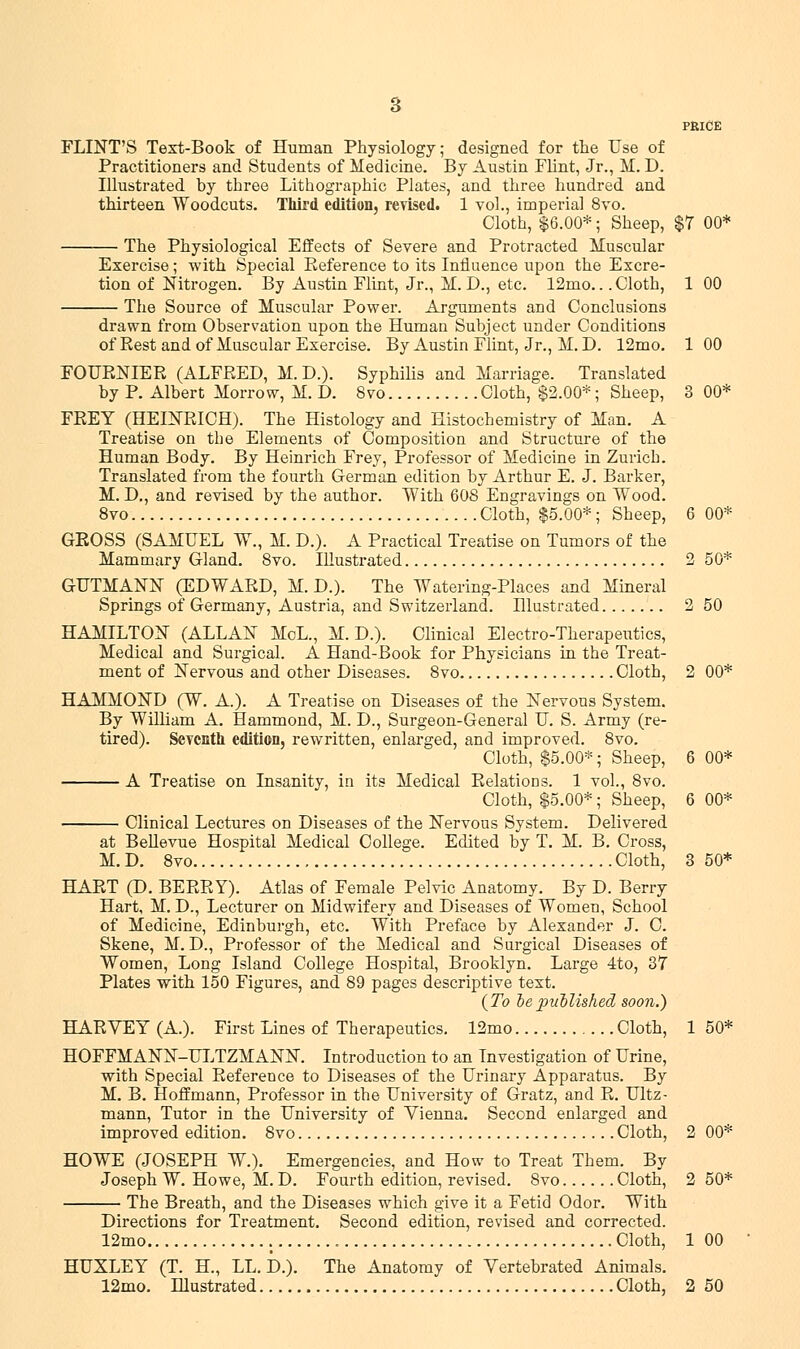 PRICE FLINT'S Text-Book of Human Physiology; designed for the Use of Practitioners and Students of Medicine. By Austin Flint, Jr., M. D. Illustrated by three Lithographic Plates, and three hundred and thirteen Woodcuts. Third edition, revised. 1 vol., imperial 8vo. Cloth, $6.00*; Sheep, $7 00* The Physiological Effects of Severe and Protracted Muscular Exercise; with Special Reference to its Influence upon the Excre- tion of Nitrogen. By Austin Flint, Jr., M. D., etc. 12mo.. .Cloth, 1 00 The Source of Muscular Power. Arguments and Conclusions drawn from Observation upon the Human Subject under Conditions of Rest and of Muscular Exercise. By Austin Flint, Jr., M. D. 12mo. 1 00 FOURNIER (ALFRED, M.D.). Syphilis and Marriage. Translated by P. Albert Morrow, M. D. 8vo Cloth, $2.00*; Sheep, 3 00* FREY (HEINRICH). The Histology and Histochemistry of Man. A Treatise on the Elements of Composition and Structure of the Human Body. By Heinrich Frey, Professor of Medicine in Zurich. Translated from the fourth German edition by Arthur E. J. Barker, M. D., and revised by the author. With 60S Engravings on Wood. 8vo Cloth, $5.00*; Sheep, 6 00* GROSS (SAMUEL W., M. D.). A Practical Treatise on Tumors of the Mammary Gland. 8vo. Illustrated 2 50* GUTMANN (EDWARD, M. D.). The Watering-Places and Mineral Springs of Germany, Austria, and Switzerland. Illustrated 2 50 HAMILTON (ALLAN MoL., M. D.). Clinical Electro-Therapeutics, Medical and Surgical. A Hand-Book for Physicians in the Treat- ment of Nervous and other Diseases. 8vo Cloth, 2 00* HAMMOND (W. A.). A Treatise on Diseases of the Nervous System. By William A. Hammond, M. D., Surgeon-General U. S. Army (re- tired). Seventh edition, rewritten, enlarged, and improved. 8vo. Cloth, $5.00*; Sheep, 6 00* A Treatise on Insanity, in its Medical Relations. 1 vol., 8vo. Cloth, $5.00*; Sheep, 6 00* Clinical Lectures on Diseases of the Nervous System. Delivered at Bellevue Hospital Medical College. Edited by T. M. B. Cross, M. D. 8vo Cloth, 3 50* HART (D. BERRY). Atlas of Female Pelvic Anatomy. By D. Berry Hart, M. D., Lecturer on Midwifery and Diseases of Women, School of Medicine, Edinburgh, etc. With Preface by Alexander J. C. Skene, M. D., Professor of the Medical and Surgical Diseases of Women, Long Island College Hospital, Brooklyn. Large 4to, 37 Plates with 150 Figures, and 89 pages descriptive text. (To oe published soon.) HARVEY (A.). First Lines of Therapeutics. 12mo Cloth, 1 50* HOFFMANN-ULTZMANN. Introduction to an Investigation of Urine, with Special Reference to Diseases of the Urinary Apparatus. By M. B. Hoffmann, Professor in the University of Gratz, and R. Ultz- mann, Tutor in the University of Vienna. Second enlarged and improved edition. 8vo Cloth, 2 00* HOWE (JOSEPH W.). Emergencies, and How to Treat Them. By Joseph W. Howe, M. D. Fourth edition, revised. 8vo Cloth, 2 50* The Breath, and the Diseases which give it a Fetid Odor. With Directions for Treatment. Second edition, revised and corrected. 12mo Cloth, 1 00 HUXLEY (T. H., LL. D.). The Anatomy of Vertebrated Animals.