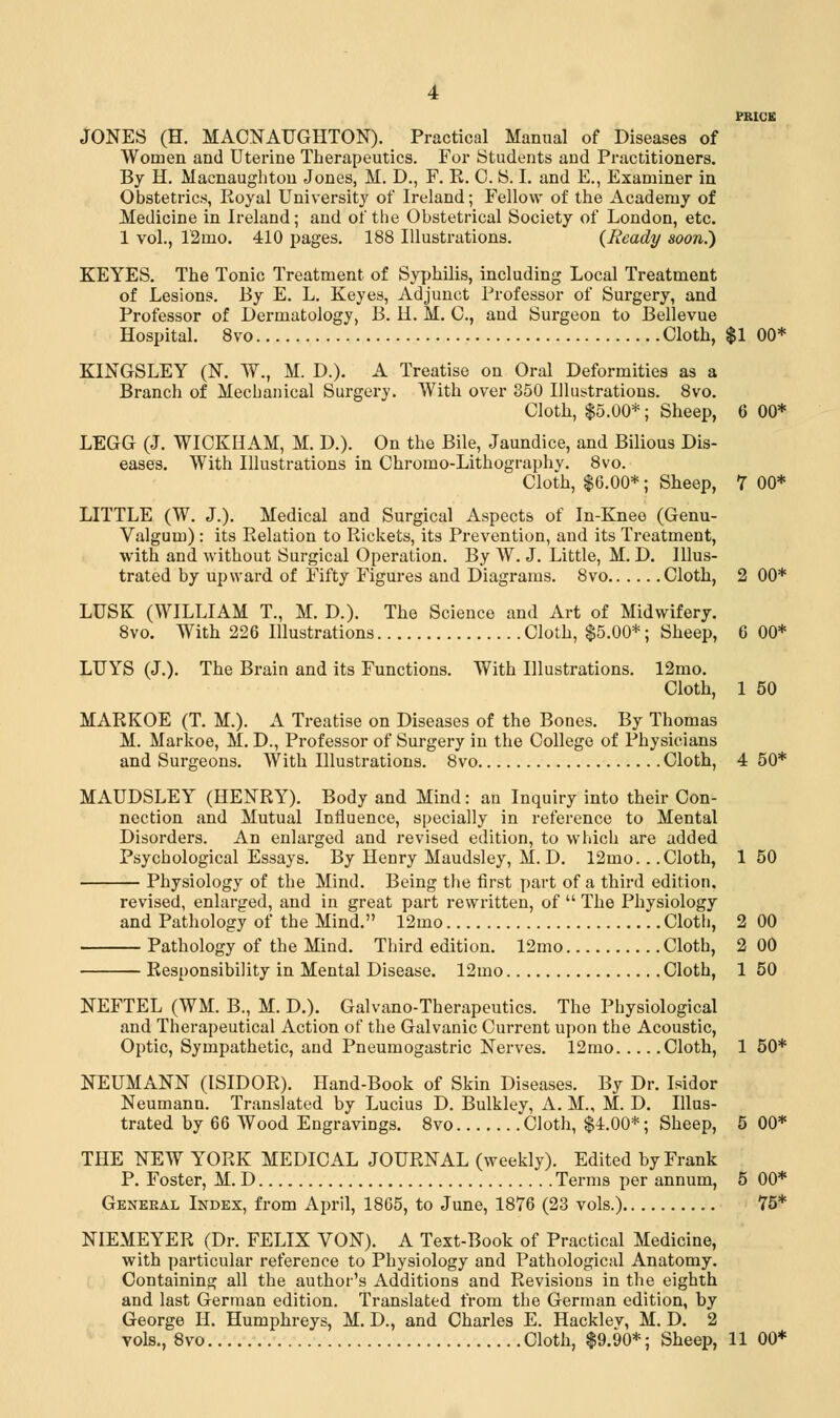 JONES (H. MACNAUGHTON). Practical Manual of Diseases of Women and Uterine Therapeutics. For Students and Practitioners. By H. Macnaughton Jones, M. D., F. R. 0. S. I. and E., Examiner in Obstetrics, Royal University of Ireland; Fellow of the Academy of Medicine in Ireland; and of the Obstetrical Society of London, etc. 1 vol., 12ino. 410 pages. 188 Illustrations. {Ready soon.) KEYES. The Tonic Treatment of Syphilis, including Local Treatment of Lesions. By E. L. Keyes, Adjunct Professor of Surgery, and Professor of Dermatology, B. H. M. C, and Surgeon to Bellevue Hospital. 8vo Cloth, $1 00* KINGSLEY (N. W., M. D.). A Treatise on Oral Deformities as a Branch of Mechanical Surgery. With over 350 Illustrations. 8vo. Cloth, $5.00*; Sheep, 6 00* LEGG (J. WICKHAM, M. D.). On the Bile, Jaundice, and Bilious Dis- eases. With Illustrations in Chromo-Lithography. 8vo. Cloth, $6.00*; Sheep, 7 00* LITTLE (W. J.). Medical and Surgical Aspects of In-Knee (Genu- Valgum) : its Relation to Rickets, its Prevention, and its Treatment, with and without Surgical Operation. By W. J. Little, M. D. Illus- trated by upward of Fifty Figures and Diagrams. 8vo Cloth, 2 00* LUSK (WILLIAM T., M. D.). The Science and Art of Midwifery. 8vo. With 226 Illustrations Cloth, $5.00*; Sheep, 6 00* LUYS (J.). The Brain and its Functions. With Illustrations. 12mo. Cloth, 1 50 MARKOE (T. M.). A Treatise on Diseases of the Bones. By Thomas M. Markoe, M. D., Professor of Surgery in the College of Physicians and Surgeons. With Illustrations. 8vo Cloth, 4 50* MAUDSLEY (HENRY). Body and Mind: an Inquiry into their Con- nection and Mutual Influence, specially in reference to Mental Disorders. An enlarged and revised edition, to which are added Psychological Essays. By Henry Maudsley, M. D. 12mo.. .Cloth, 1 50 Physiology of the Mind. Being the first part of a third edition. revised, enlarged, and in great part rewritten, of The Physiology and Pathology of the Mind. 12mo Cloth, 2 00 Pathology of the Mind. Third edition. 12mo Cloth, 2 00 Responsibility in Mental Disease. 12mo Cloth, 1 50 NEFTEL (WM. B., M. D.). Galvano-Therapeutics. The Physiological and Therapeutical Action of the Galvanic Current upon the Acoustic, Optic, Sympathetic, and Pneumogastric Nerves. 12mo Cloth, 1 50* NEUMANN (ISIDOR). Hand-Book of Skin Diseases. By Dr. Isidor Neumann. Translated by Lucius D. Bulkley, A. M., M. D. Illus- trated by 66 Wood Engravings. 8vo Cloth, $4.00*; Sheep, 5 00* THE NEW YORK MEDICAL JOURNAL (weekly). Edited by Frank P. Foster, M. D Terms per annum, 5 00* General Index, from April, 1865, to June, 1876 (23 vols.) 75* NIEMEYER (Dr. FELIX VON). A Text-Book of Practical Medicine, with particular reference to Physiology and Pathological Anatomy. Containing all the author's Additions and Revisions in the eighth and last German edition. Translated from the German edition, by George H. Humphreys, M. D., and Charles E. Hacklev, M. D. 2