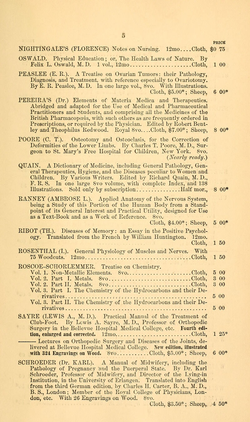 PRICtf NIGHTINGALE'S (FLORENCE) Notes on Nursing. 12mo... .Cloth, $0 75 OSWALD. Physical Education; or, The Health Laws of Nature. By Felix L. Oswald, M. D. 1 vol., 12mo Cloth, 1 00 PEASLEE (E. R.). A Treatise on Ovarian Tumors: their Pathology, Diagnosis, and Treatment, with reference especially to Ovariotomy. By E. R. Peaslee, M. D. In one large vol., 8vo. With Illustrations. Cloth, $5.00*; Sheep, 6 00* PEREIRA'S (Dr.) Elements of Materia Medica and Therapeutics. Abridged and adapted for the Use of Medical and Pharmaceutical Practitioners and Students, and comprising all the Medicines of the British Pharmacopoeia, with such others as are frequently ordered in Prescriptions, or required by the Physician. Edited by Robert Bent- ley and Theophilus Redwood. Royal 8vo.. ..Cloth, $7.00*; Sheep, 8 00* POORE (C. T.). Osteotomy and Osteoclasis, for the Correction of Deformities of the Lower Limbs. By Charles T. Poore, M. D., Sur- geon to St. Mary's Free Hospital for Children, New York. 8vo. {Nearly ready.) QTTAIN. A Dictionary of Medicine, including General Pathology, Gen- eral Therapeutics, Hygiene, and the Diseases peculiar to Women and Children. By Various Writers. Edited by Richard Quain, M. D., F. R. S. In one large 8vo volume, with complete Index, and 138 Illustrations. Sold only by subscription Half mor., 8 00* RANNEY (AMBROSE L.). Applied Anatomy of the Nervous System, being a Study of this Portion of the Human Body from a Stand- point of its General Interest and Practical Utility, designed for Use as a Text-Book and as a Work of Reference. 8vo. Cloth, $4.00*; Sheep, 5 00* RIBOT (TH.). Diseases of Memory: an Essay in the Positive Psychol- ogy. Translated from the French by William Huntington. 12mo. Cloth, 1 50 ROSENTHAL (I.). General Physiology of Muscles and Nerves. With 75 Woodcuts. 12mo Cloth, 1 50 ROSCOE-SCHORLEMMER. Treatise on Chemistry. Vol. 1. Non-Metallic Elements. 8vo Cloth, 5 00 Vol. 2. Part I. Metals. 8vo Cloth, 3 00 Vol. 2. Part II. Metals. 8vo Cloth, 3 00 Vol. 3. Part I. The Chemistry of the Hydrocarbons and their De- rivatives 5 00 Vol. 3. Part II. The Chemistry of the Hydrocarbons and their De- rivatives 5 00 SAYRE (LEWIS A., M. D.). Practical Manual of the Treatment of Club-Foot. By Lewis A. Sayre, M. D., Professor of Orthopedic Surgery in the Bellevue Hospital Medical College, etc. Fourth edi- tion, enlarged and corrected. 12mo Cloth, 1 25* Lectures on Orthopedic Surgery and Diseases of the Joints, de- livered at Bellevue Hospital Medical College. New edition, illustrated with 324 Engravings on Wood. 8vo Cloth, $5.00*; Sheep, 6 00* SCHROEDER (Dr. KARL). A Manual of Midwifery, including the Pathology of Pregnancy and the Puerperal State. By Dr. Karl Schroeder, Professor of Midwifery, and Director of the Lying-in Institution, in the University of Erlangen. Translated into English from the third German edition, by Charles H. Carter, B. A., M. D., B. S., London; Member of the Royal College of Physicians, Lon- don, etc. With 26 Engravings on Wood. 8vo.
