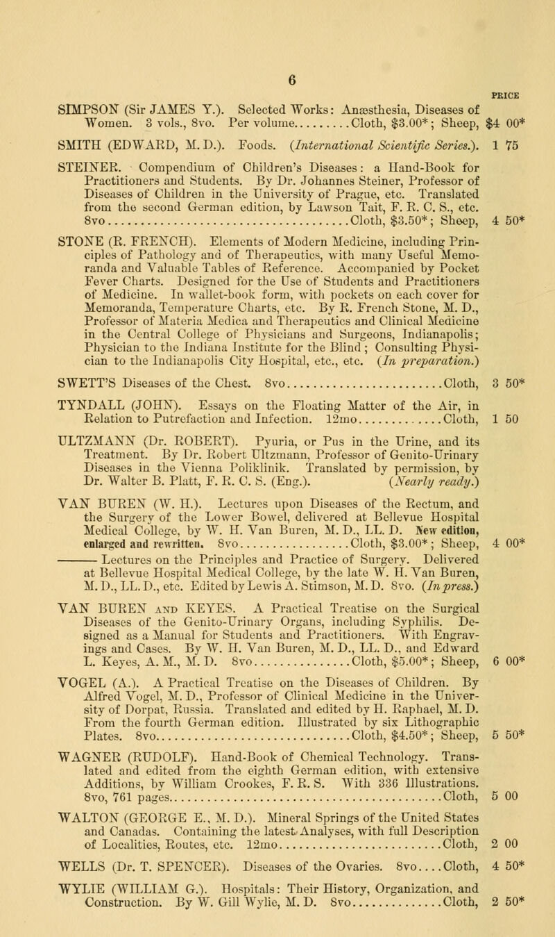 PEICE SIMPSON (Sir JAMES Y.). Selected Works: Anaesthesia, Diseases of Women. 3 vols., 8vo. Per volume Cloth, $3.00*; Sheep, $4 00* SMITH (EDWARD, M. D.). Foods. (International Scientific Series.). 1 75 STEINER. Compendium of Children's Diseases: a Hand-Book for Practitioners and Students. By Dr. Johannes Steiner, Professor of Diseases of Children in the University of Prague, etc. Translated from the second German edition, by Lawson Tait, F. R. C. S., etc. 8vo Cloth, $3.50*; Sheep, 4 50* STONE (R. FRENCH). Elements of Modern Medicine, including Prin- ciples of Pathology and of Therapeutics, with many Useful Memo- randa and Valuable Tables of Reference. Accompanied by Pocket Fever Charts. Designed for the Use of Students and Practitioners of Medicine. In wallet-book form, with pockets on each cover for Memoranda, Temperature Charts, etc. By R. French Stone, M. D., Professor of Materia Medica and Therapeutics and Clinical Medicine in the Central College of Physicians and Surgeons, Indianapolis; Physician to the Indiana Institute for the Blind ; Consulting Physi- cian to the Indianapolis City Hospital, etc., etc. (In preparation.) SWETT'S Diseases of the Chest. 8vo Cloth, 3 50* TYNDALL (JOHN). Essays on the Floating Matter of the Air, in Relation to Putrefaction and Infection. 12mo Cloth, 1 50 ULTZMANN (Dr. ROBERT). Pyuria, or Pus in the Urine, and its Treatment. By Dr. Robert Ultzmann, Professor of Genito-Urinary Diseases in the Vienna Poliklinik. Translated by permission, by Dr. Walter B. Piatt, F. R. C. S. (Eng.). (Nearly ready.) VAN BUREN (W. H.). Lectures upon Diseases of the Rectum, and the Surgery of the Lower Bowel, delivered at Bellevue Hospital Medical College, by W. H. Van Buren, M. D., LL. D. New edition, enlarged and rewritten. 8vo Cloth, $3.00* ; Sheep, 4 00* Lectures on the Principles and Practice of Surgery. Delivered at Bellevue Hospital Medical College, by the late W. H. Van Buren, M. D., LL. D., etc. Edited by Lewis A. Stimson, M. D. 8vo. (Inpress.) VAN BUREN and IvEYES. A Practical Treatise on the Surgical Diseases of the Genito-Urinary Organs, including Syphilis. De- signed as a Manual for Students and Practitioners. With Engrav- ings and Cases. By W. H. Van Buren, M. D., LL. D., and Edward L. Keyes, A. M., M. D. 8vo Cloth, $5.00*; Sheep, 6 00* VOGEL (A.). A Practical Treatise on the Diseases of Children. By Alfred Vogel, M. D., Professor of Clinical Medicine in the Univer- sity of Dorpat, Russia. Translated and edited by H. Raphael, M. D. From the fourth German edition. Illustrated by six Lithographic Plates. 8vo Cloth, $4.50*; Sheep, 5 50* WAGNER (RUDOLF). Hand-Book of Chemical Technology. Trans- lated and edited from the eighth German edition, with extensive Additions, bv William Crookes, F. R. S. With 336 Illustrations. 8vo, 761 pages Cloth, 5 00 WALTON (GEORGE E., M. D.). Mineral Springs of the United States and Canadas. Containing the latest Analyses, with full Description of Localities, Routes, etc. 12mo Cloth, 2 00 WELLS (Dr. T. SPENCER). Diseases of the Ovaries. 8vo... .Cloth, 4 50* WYLIE (WILLIAM G.). Hospitals: Their History, Organization, and Construction. By W. Gill Wylie, M. D. 8vo Cloth, 2 50*