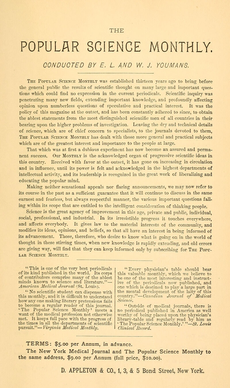 POPULAR SCIENCE MONTHLY. CONDUCTED BY E, L AND W, J, YOU MANS, The Popular Science Monthly was established thirteen years ago to bring before the general public the results of scientific thought on many large and important ques- tions which could find no expression in the current periodicals. Scientific inquiry was penetrating many new fields, extending important knowledge, and profoundly affecting opinion upon numberless questions of speculative and practical interest. It was the policy of this magazine at the outset, and has been constantly adhered to since, to obtain the ablest statements from the most distinguished scientific men of all countries in their bearing upon the higher problems of investigation. Leaving the dry and technical details of science, which are of chief concern to specialists, to the journals devoted to them, The Popular Science Monthly has dealt with those more general and practical subjects which are of the greatest interest and importance to the people at large. That which was at first a dubious experiment has now become an assured and perma- nent success. Our Monthly is the acknowledged organ of progressive scientific ideas in this country. Received with favor at the outset, it has gone on increasing in circulation and in influence, until its power is felt and acknowledged in the highest departments of intellectual activity, and its leadership is recognized in the great work of liberalizing and educating the popular mind. Making neither sensational appeals nor flaring announcements, we may now refer to its course in the past as a sufficient guarantee that it will continue to discuss in the same earnest and fearless, but always respectful manner, the various important questions fall- ing within its scope that are entitled to the intelligent consideration of thinking people. Science is the great agency of improvement in this age, private and public, individual, social, professional, and industrial. In its irresistible progress it touches everywhere, and affects everybody. It gives law to the material interests of the community, and modifies its ideas, opinions, and beliefs, so that all have an interest in being informed of its advancement. Those, therefore, who desire to know what is going on in the world of thought in these stirring times, when new knowledge is rapidly extending, and old errors are giving way, will find that they can keep informed only by subscribing for The Popu- lar Science Monthly. This is one of the very best periodicals of its kind published in the world. Its corps of contributors comprise many of the ablest minds known to science and literature.— American Medical Journal 'St. Louis). No scientific student can dispense with this monthly, and it is difficult to understand how any one making literary pretensions fails to become a regular reader of this journal. ' The Popular Science Monthly' meets a want of the medical profession not otherwise met. It keeps full pace with the progress of the times in all the departments of scientific pursuit.— Virginia Medical Monthly. Every physician's table should bear this valuable monthly, which we believe to be one of the most interesting and instruct- ive of the periodicals now published, and one which is destined to play a large part in the mental development of the laity of this country.—Canadian Journal of Medical Science, Outside of medical journals, there is no periodical published in America as well worthy of being placed upon the physician's library-table and regularly read by him as ' The Popular Science Monthly.' —St. Louis Clinical Record. TERMS: $5.00 per Annum, in advance. The New York Medical Journal and The Popular Science Monthly to the same address, $9.00 per Annum (full price, $10.00).