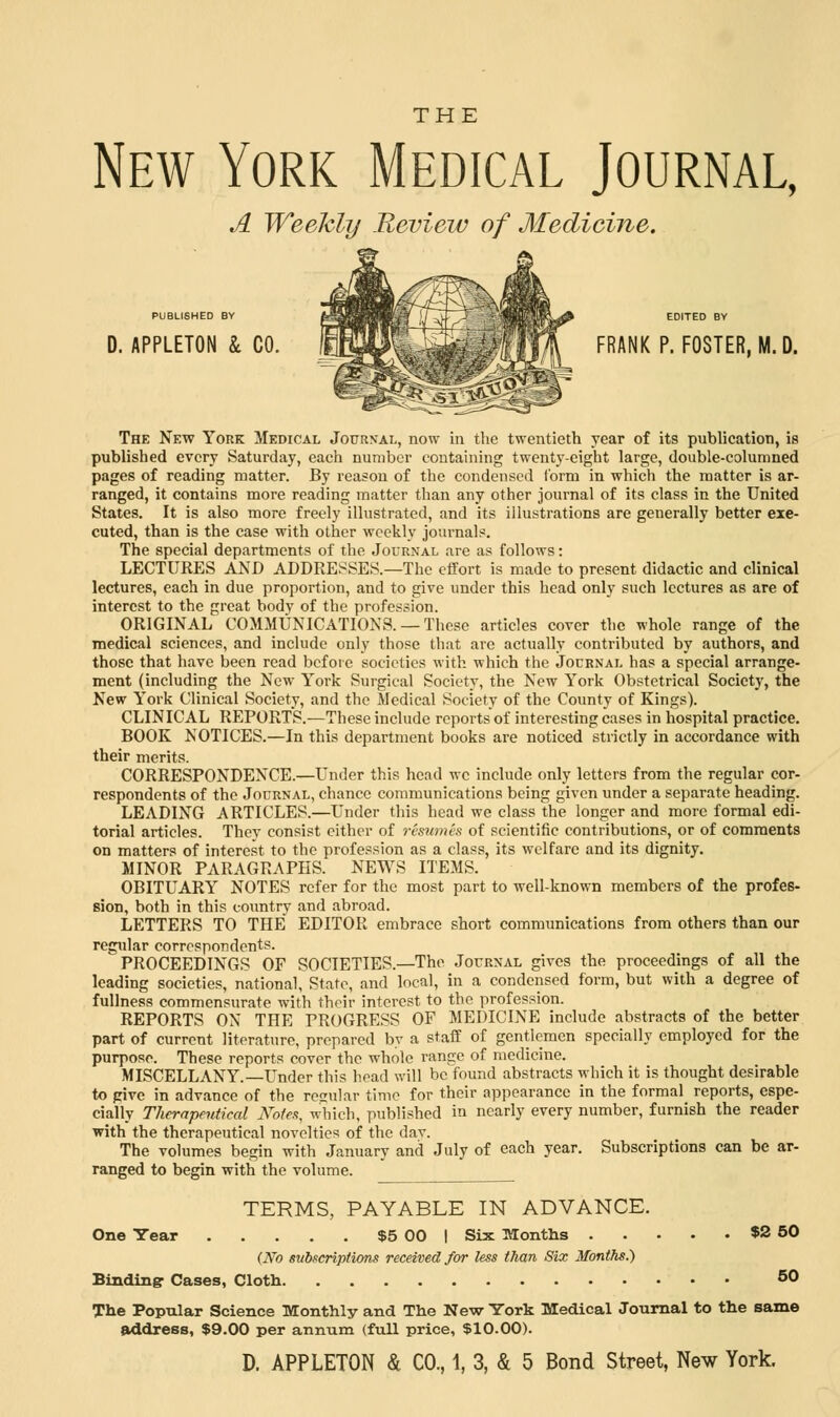 New York Medical Journal, A Weekly Review of Medicine. PUBLISHED BY d. appleton & co. lmMJ%:^Mmi 1M FRANK p- F0STER. M- D- The New York Medical Journal, now in the twentieth year of its publication, is published every Saturday, each number containing twenty-eight large, double-columned pages of reading matter. By reason of the condensed Conn in which the matter is ar- ranged, it contains more reading matter than any other journal of its class in the United States. It is also more freely illustrated, and its illustrations are generally better exe- cuted, than is the case with other weekly journals. The special departments of the Journal are as follows: LECTURES AND ADDRESSES.—The effort is made to present didactic and clinical lectures, each in due proportion, and to give under this head only such lectures as are of interest to the great body of the profession. ORIGINAL COMMUNICATIONS. —These articles cover the whole range of the medical sciences, and include only those that are actually contributed by authors, and those that have been read before societies with which the Journal has a special arrange- ment (including the New York Surgical Society, the New York Obstetrical Society, the New York Clinical Society, and the Medical Society of the County of Kings). CLINICAL REPORTS.—These include reports of interesting cases in hospital practice. BOOK NOTICES.—In this department books are noticed strictly in accordance with their merits. CORRESPONDENCE.—Under this head we include only letters from the regular cor- respondents of the Journal, chance communications being given under a separate heading. LEADING ARTICLES.—Under this head we class the longer and more formal edi- torial articles. They consist either of resumes of scientific contributions, or of comments on matters of interest to the profession as a class, its welfare and its dignity. MINOR PARAGRAPHS. NEWS ITEMS. OBITUARY NOTES refer for the most part to well-known members of the profes- sion, both in this country and abroad. LETTERS TO THE EDITOR embrace short communications from others than our regular correspondents. PROCEEDINGS OF SOCIETIES.—The Journal gives the proceedings of all the leading societies, national, State, and local, in a condensed form, but with a degree of fullness commensurate with their interest to the profession. REPORTS ON THE PROGRESS OF MEDICINE include abstracts of the better part of current literature, prepared by a staff of gentlemen specially employed for the purpose. These reports cover the whole range of medicine. MISCELLANY.—Under this head will be found abstracts which it is thought desirable to give in advance of the regular time for their appearance in the formal reports, espe- cially Therapeutical Notes, which, published in nearly every number, furnish the reader with the therapeutical novelties of the dav. The volumes begin with January and July of each year. Subscriptions can be ar- ranged to begin with the volume. TERMS, PAYABLE IN ADVANCE. One Year $5 00 I Six Months $2 50 (No subscriptions received for less than Six Months.) Binding1 Cases, Cloth 50 The Popular Science Monthly and The New York Medical Journal to the same address, $9.00 per annum (full price, $10.00).
