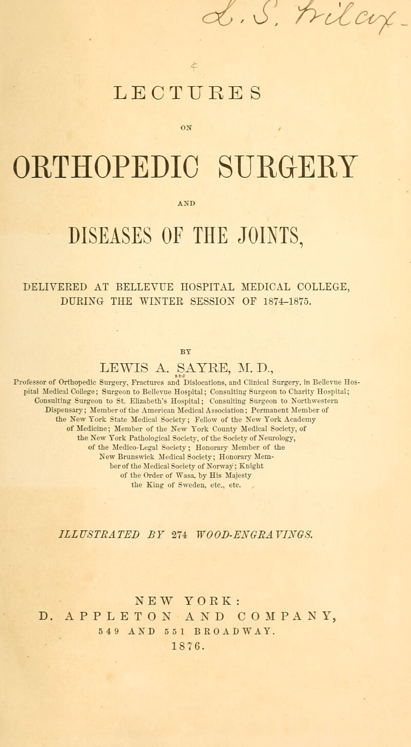 <Xj . 6, fy^tocqc - LECTURE S ORTHOPEDIC SURGERY DISEASES OF THE JOINTS. DELIVERED AT BELLEYUE HOSPITAL MEDICAL COLLEGE, DURING THE WINTER SESSION OF 1874-1875. LEWIS A. SAYRE, M. D., »w Professor of Orthopedic Surgery, Fractures and Dislocations, and Clinical Surgery, in Bellevue Hos- pital Medical College; Surgeon to Bellevue Hospital; Consulting Surgeon to Charity Hospital; Consulting Surgeon to St. Elizabeth's Hospital; Consulting Surgeon to Northwestern Dispensary; Member of the American Medical Association; Permanent Member of the New York State Medical Society; Fellow of the New York Academy of Medicine; Member of the New York County Medical Society, of the New York Pathological Society, of the Society of Neurology, of the Medico-Legal Society; Honorary Member of the New Brunswick Medical Society; Honorary Mem- ber of the Medical Society of Norway; Knight of the Order of Wasa, by His Majesty the King of Sweden, etc., etc. ILLUSTRATED BY 274 W00D-ENGRAYIXQ8. NEW YORK: D. APPLETON AND COMPANY, 549 AND 551 BROADWAY. 1876.