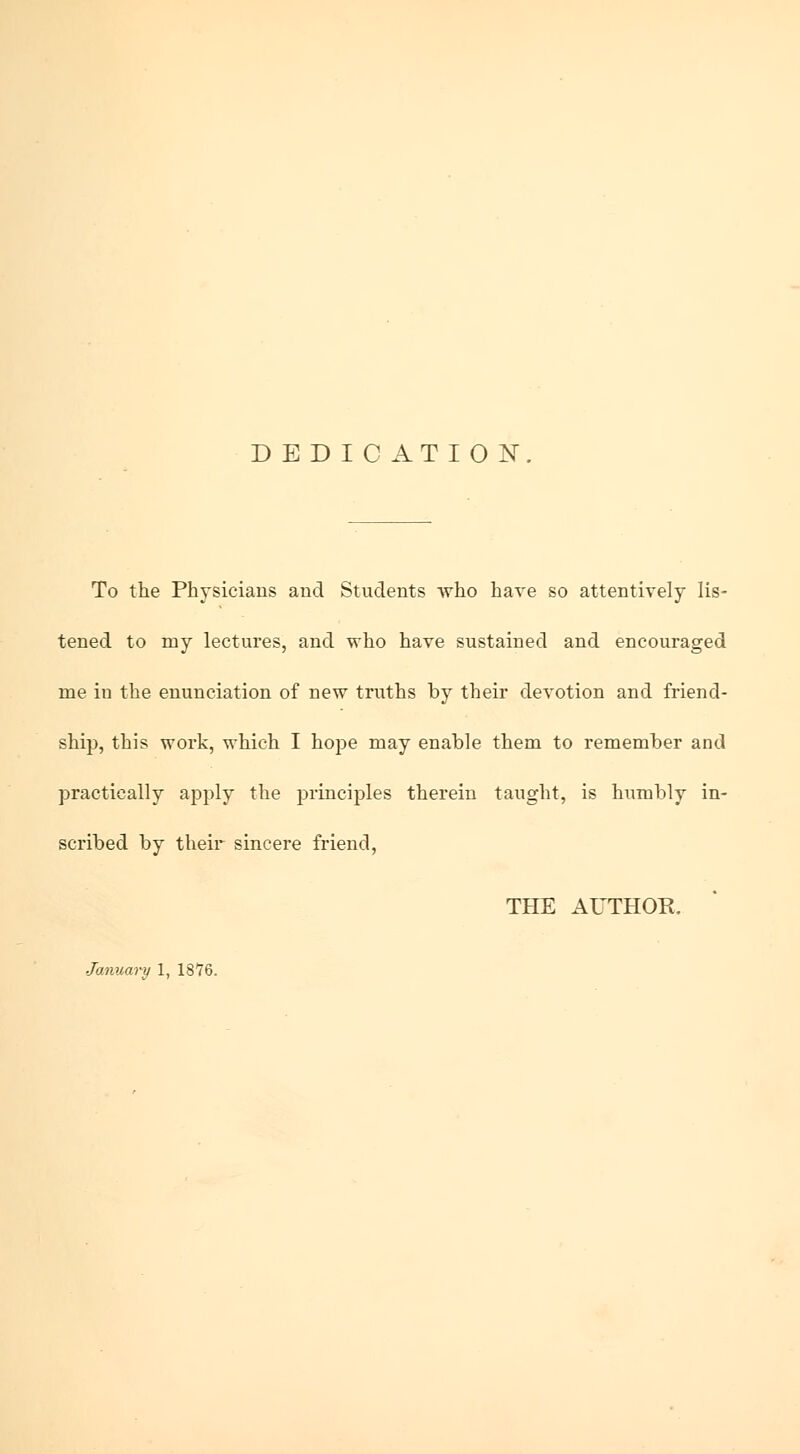 D E D I C AT ION. To the Physicians and Students who have so attentively lis- tened to my lectures, and who have sustained and encouraged me iu the enunciation of new truths by their devotion and friend- ship, this work, which I hope may enable them to remember and practically apply the principles therein taught, is humbly in- scribed by their sincere friend, THE AUTHOR. January 1, 1876.