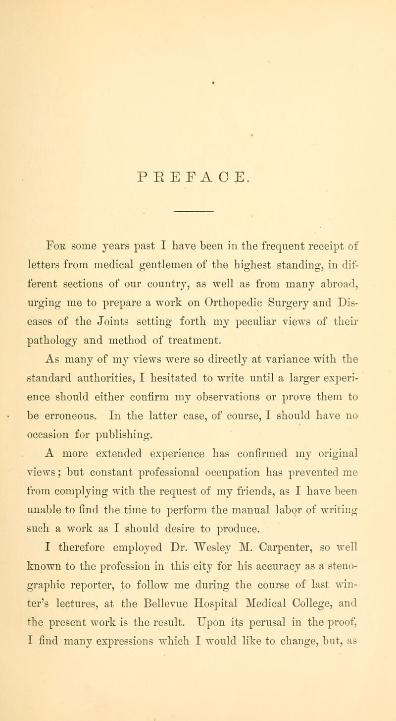 PEE FA OE. For some years past I have been in the frequent receipt of letters from medical gentlemen of the highest standing, in dif- ferent sections of onr country, as well as from many abroad, urging me to prepare a work on Orthopedic Surgery and Dis- eases of the Joints setting forth my peculiar views of their pathology and method of treatment. As many of my views were so directly at variance with the standard authorities, I hesitated to write until a larger experi- ence should either confirm my observations or prove them to be erroneous. In the latter case, of course, I should have no occasion for publishing. A more extended experience has confirmed my original views; but constant professional occupation has prevented me from complying with the request of my friends, as I have been unable to find the time to perform the manual labor of writing such a work as I should desire to produce. I therefore employed Dr. Wesley M. Carpenter, so well known to the profession in this city for his accuracy as a steno- graphic reporter, to follow me during the course of last win- ter's lectures, at the Bellevue Hospital Medical College, and the present work is the result. Upon its perusal in the proof, I find many expressions which I would like to change, but, as