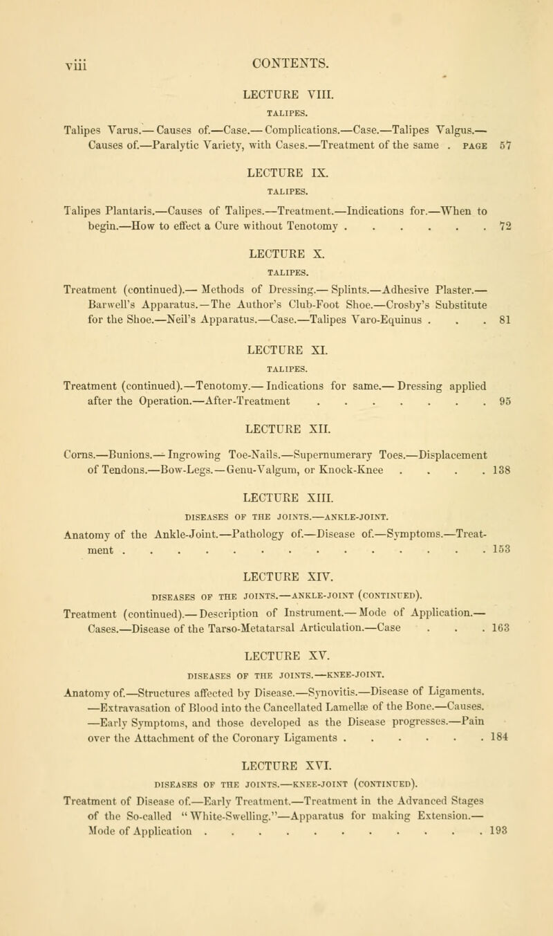 LECTURE VIII. TALIPES. Talipes Varus.— Causes of.—Case.— Complications.—Case.—Talipes Valgus.— Causes of.—Paralytic Variety, with Cases.—Treatment of the same . page 57 LECTURE IX. TALIPES. Talipes Plantaris.—Causes of Talipes.—Treatment.—Indications for.—When to begin.—How to effect a Cure without Tenotomy 72 LECTURE X. TALIPES. Treatment (continued).— Methods of Dressing.— Splints.—Adhesive Plaster.— Bar well's Apparatus. —The Author's Club-Foot Shoe.—Crosby's Substitute for the Shoe.—Neil's Apparatus.—Case.—Talipes Varo-Equinus . . .81 LECTURE XI. TALIPES. Treatment (continued).—Tenotomy.— Indications for same.— Dressing applied after the Operation.—After-Treatment 95 LECTURE XII. Corns.—Bunions.— Ingrowing Toe-Nails.—Supernumerary Toes.—Displacement of Tendons.—Bow-Legs.—Genu-Valgum, or Knock-Knee .... 138 LECTURE XIII. DISEASES OF THE JOINTS. ANKLE-JOINT. Anatomy of the Ankle-Joint.—Pathology of.—Disease of.—Symptoms.—Treat- ment .............. 153 LECTURE XIV. DISEASES OF THE JOINTS.—ANKLE-JOINT (CONTINUED). Treatment (continued).— Description of Instrument.— Mode of Application.— Cases.—Disease of the Tarso-Metatarsal Articulation.—Case . . . 163 LECTURE XV. DISEASES OF THE JOINTS. KNEE-JOINT. Anatomy of.—Structures affected by Disease.—Synovitis.—Disease of Ligaments. —Extravasation of Blood into the Cancellated Lamellas of the Bone.—Causes. —Early Symptoms, and those developed as the Disease progresses.—Pain over the Attachment of the Coronary Ligaments 184 LECTURE XVI. DISEASES OF THE JOINTS. KNEE-JOINT (cONTINCEd). Treatment of Disease of.—Early Treatment.—Treatment in the Advanced Stages of the So-called  White-Swelling.—Apparatus for making Extension.— Mode of Application 193