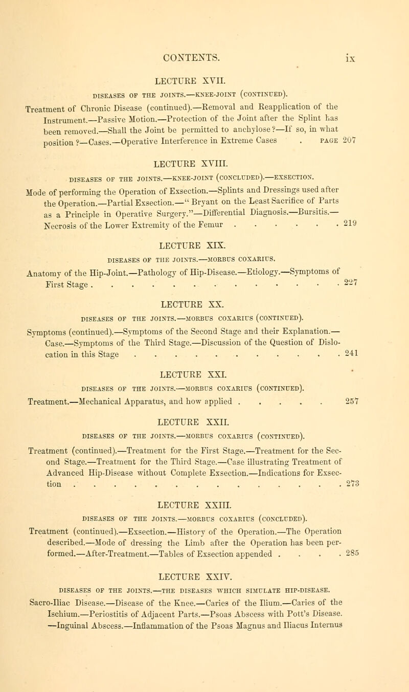 LECTURE XVII. DISEASES OP THE JOINTS. KNEE-JOINT (CONTINUED). Treatment of Chronic Disease (continued).—Removal and Reapplication of the Instrument.—Passive Motion.—Protection of the Joint after the Splint has been removed.—Shall the Joint be permitted to anchylose?—If so, in what position ?—Cases.—Operative Interference in Extreme Cases . page 207 LECTURE XVIII. DISEASES OF THE JOINTS. KNEE-JOINT (CONCLUDED). EXSECTION. Mode of performing the Operation of Exsection.—Splints and Dressings used after the Operation.—Partial Exsection.— Bryant on the Least Sacrifice of Parts as a Principle in Operative Surgery.—Differential Diagnosis.—Bursitis.— Necrosis of the Lower Extremity of the Femur 219 LECTURE XIX. DISEASES OF THE JOINTS. MORBUS COXAKIUS. Anatomy of the Hip-Joint.—Pathology of Hip-Disease.—Etiology.—Symptoms of First Stage 22? LECTURE XX. DISEASES OF THE JOINTS.—MORBUS COXARIUS (CONTINUED). Symptoms (continued).—Symptoms of the Second Stage and their Explanation.— Case.—Symptoms of the Third Stage.—Discussion of the Question of Dislo- cation in this Stage 241 LECTURE XXI. DISEASES OF THE JOINTS. MORBUS COXARIUS (CONTINUED). Treatment.—Mechanical Apparatus, and how applied 25*7 LECTURE XXII. DISEASES OF THE JOINTS. MORBUS COXARIUS (CONTINUED). Treatment (continued).—Treatment for the First Stage.—Treatment for the Sec- ond Stage.—Treatment for the Third Stage.—Case illustrating Treatment of Advanced Hip-Disease without Complete Exsection.—Indications for Exsec- tion 273 LECTURE XXITI. DISEASES OF THE JOINTS. MORBUS COXARIUS (CONCLUDED). Treatment (continued).—Exsection.—History of the Operation.—The Operation described.—Mode of dressing the Limb after the Operation has been per- formed.—After-Treatment.—Tables of Exsection appended .... 285 LECTURE XXIV. DISEASES OF THE JOINTS.—THE DISEASES WHICH SIMULATE HIP-DISEASE. Sacro-Iliac Disease.—Disease of the Knee.—Caries of the Ilium.—Caries of the Ischium.—Periostitis of Adjacent Parts.—Psoas Abscess with Pott's Disease. —Inguinal Abscess.—Inflammation of the Psoas Magnus and Riacus Internus