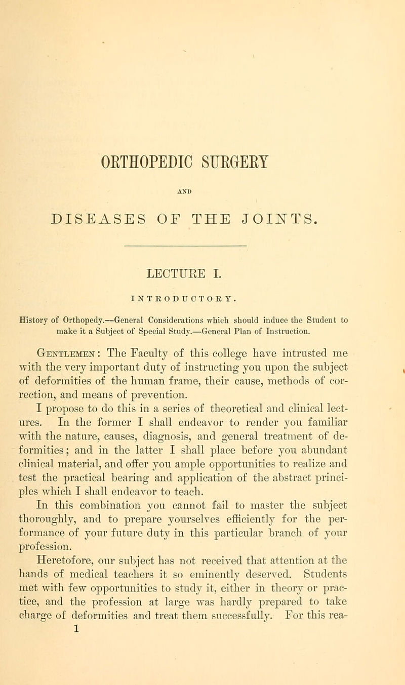 OETHOPEDIC SUEGEEY DISEASES OF THE JOINTS LECTUKE I. INTEODUCTOET, History of Orthopedy.—General Considerations which should induce the Student to make it a Subject of Special Study.—General Plan of Instruction. Gentlemen : The Faculty of this college have intrusted me with the very important duty of instructing you upon the subject of deformities of the human frame, their cause, methods of cor- rection, and means of prevention. I propose to do this in a series of theoretical and clinical lect- ures. In the former I shall endeavor to render you familiar with the nature, causes, diagnosis, and general treatment of de- formities ; and in the latter I shall place before you abundant clinical material, and offer you ample opportunities to realize and test the practical bearing and application of the abstract princi- ples which I shall endeavor to teach. In this combination you cannot fail to master the subject thoroughly, and to prepare yourselves efficiently for the per- formance of your future duty in this particular branch of your profession. Heretofore, our subject has not received that attention at the hands of medical teachers it so eminently deserved. Students met with few opportunities to study it, either in theory or prac- tice, and the profession at large was hardly prepared to take charge of deformities and treat them successfully. For this rea-