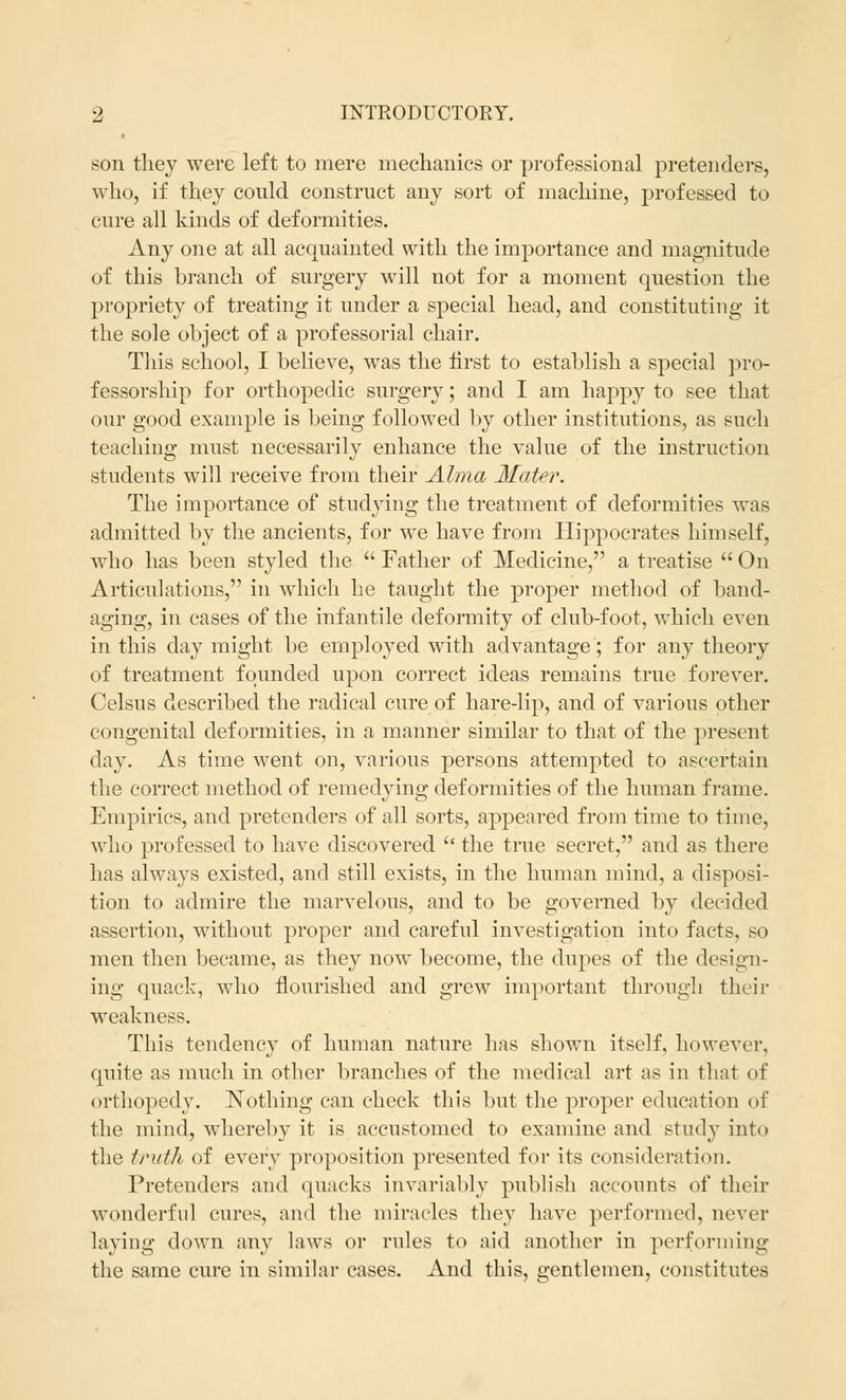son they were left to mere mechanics or professional pretenders, who, if they could construct any sort of machine, professed to cure all kinds of deformities. Any one at all acquainted with the importance and magnitude of this branch of surgery will not for a moment question the propriety of treating it under a special head, and constituting it the sole object of a professorial chair. This school, I believe, was the first to establish a special pro- fessorship for orthopedic surgery; and I am happy to see that our good example is being followed by other institutions, as such teaching must necessarily enhance the value of the instruction students will receive from their Alma Mater. The importance of studying the treatment of deformities was admitted by the ancients, for we have from Hippocrates himself, who has been styled the  Father of Medicine, a treatise  On Articulations, in which he taught the proper method of band- aging, in cases of the infantile deformity of club-foot, which even in this day might be employed with advantage; for any theory of treatment founded upon correct ideas remains true forever. Celsus described the radical cure of hare-lip, and of various other congenital deformities, in a manner similar to that of the present clay. As time went on, various persons attempted to ascertain the correct method of remedying deformities of the human frame. Empirics, and pretenders of all sorts, appeared from time to time, who professed to have discovered u the true secret, and as there has always existed, and still exists, in the human mind, a disposi- tion to admire the marvelous, and to be governed by decided assertion, without proper and careful investigation into facts, so men then became, as they now become, the dupes of the design- ing quack, who flourished and grew important through their weakness. This tendency of human nature has shown itself, however, quite as much in other branches of the medical art as in that of orthopedy. Nothing can check this but the proper education of the mind, whereby it is accustomed to examine and study into the truth of every proposition presented for its consideration. Pretenders and quacks invariably publish accounts of their wonderful cures, and the miracles they have performed, never laving down any laws or rules to aid another in performing the same cure in similar cases. And this, gentlemen, constitutes