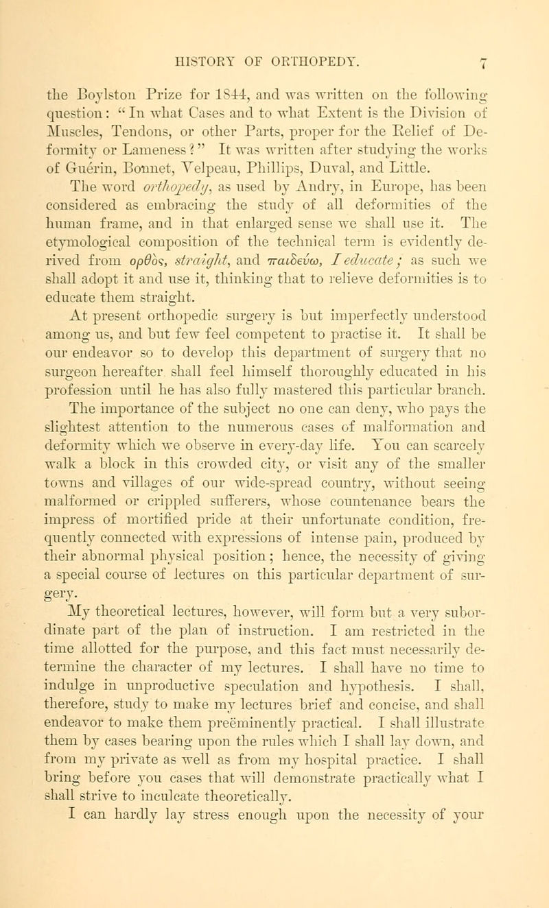 the Boylston Prize for lSf-4, and was written on the following question:  In what Cases and to what Extent is the Division of Muscles, Tendons, or other Parts, proper for the Relief of De- formity or Lameness ?  It was written after studying the works of Guerin, Bonnet, Yelpeau, Phillips, Duval, and Little. The word orthopecbj, as used by Andry, in Europe, has been considered as embracing the study of all deformities of the human frame, and in that enlarged sense we shall use it. The etymological composition of the technical term is evidently de- rived from opObs, straight, and iraihevoo, I educate; as such we shall adopt it and use it, thinking that to relieve deformities is to educate them straight. At present orthopedic surgery is but imperfectly understood among us, and but few feel competent to practise it. It shall be our endeavor so to develop this department of surgery that no surgeon hereafter shall feel himself thoroughly educated in his profession until he has also fully mastered this particular branch. The importance of the subject no one can deny, who pays the slightest attention to the numerous cases of malformation and deformity which we observe in every-day life. You can scarcely walk a block in this crowded city, or visit any of the smaller towns and villages of our wide-spread country, without seeing malformed or crippled sufferers, whose countenance bears the impress of mortified pride at their unfortunate condition, fre- quently connected with expressions of intense pain, produced by their abnormal physical position; hence, the necessity of giving a special course of lectures on this particular department of sur- gery. My theoretical lectures, however, will form but a very subor- dinate part of the plan of instruction. I am restricted, in the time allotted for the purpose, and this fact must necessarily de- termine the character of my lectures. I shall have no time to indulge in unproductive speculation and hypothesis. I shall, therefore, study to make my lectures brief and concise, and shall endeavor to make them preeminently practical. I shall illustrate them by cases bearing upon the rules which I shall lay down, and from my private as well as from my hospital practice. I shall bring before you cases that will demonstrate practically what I shall strive to inculcate theoretically. I can hardly lay stress enough upon the necessity of your