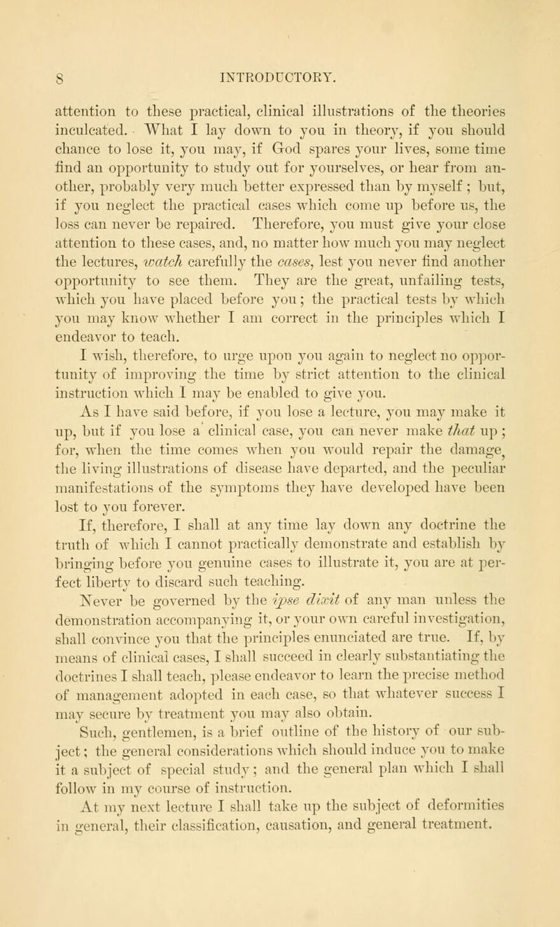 attention to these practical, clinical illustrations of the theories inculcated. What I lay down to you in theory, if you should chance to lose it, you may, if God spares your lives, some time find an opportunity to study out for yourselves, or hear from an- other, probably very much better expressed than by myself ; but, if you neglect the practical cases which come up before us, the loss can never be repaired. Therefore, you must give your close attention to these cases, and, no matter how much you may neglect the lectures, watch carefully the cases, lest you never find another opportunity to see them. They are the great, unfailing tests, which you have placed before you; the practical tests by which you may know whether I am correct in the principles which I endeavor to teach. I wish, therefore, to urge upon you again to neglect no oppor- tunity of improving the time by strict attention to the clinical instruction which I may be enabled to give you. As I have said before, if you lose a lecture, you may make it up, but if you lose a clinical case, you can never make that up ; for, when the time comes when you would repair the damage the living illustrations of disease have departed, and the peculiar manifestations of the symptoms they have develojDed have been lost to you forever. If, therefore, I shall at any time lay down any doctrine the truth of which I cannot practically demonstrate and establish In- bringing before you genuine cases to illustrate it, you are at per- fect liberty to discard such teaching. Never be governed by the ipse dixit of any man unless the demonstration accompanying it, or your own careful investigation, shall convince you that the principles enunciated are true. If, by means of clinical cases, I shall succeed in clearly substantiating the doctrines I shall teach, please endeavor to learn the precise method of management adopted in each case, so that whatever success I may secure by treatment you may also obtain. Such, gentlemen, is a brief outline of the history of our sub- ject ; the general considerations which should induce you to make it a subject of special study; and the general plan which I shall follow in my course of instruction. At my next lecture I shall take up the subject of deformities in general, their classification, causation, and general treatment.