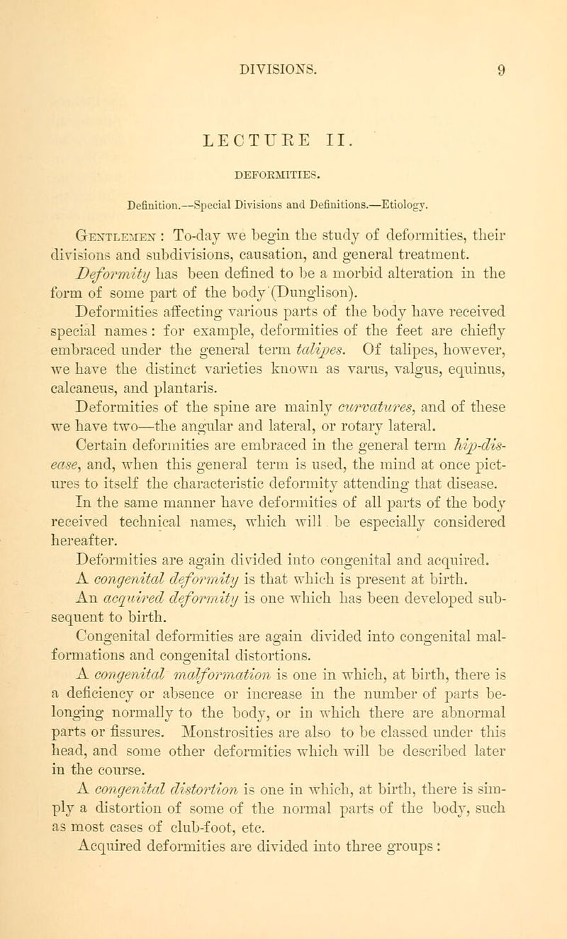 LECTUEE II. DEFORMITIES. Definition.—Special Divisions and Definitions.—Etiology. Gentlemen : To-day we begin the study of deformities, their divisions and subdivisions, causation, arid general treatment. Deformity lias been denned to be a morbid alteration in the form of some part of the body'(Dunglison). Deformities affecting various parts of the body have received special names: for example, deformities of the feet are chiefly embraced under the general term talipes. Of talipes, however, we have the distinct varieties known as varus, valgus, equinus, calcaneus, and plantaris. Deformities of the spine are mainly curvatures, and of these we have two—the angular and lateral, or rotary lateral. Certain deformities are embraced in the general term hip-dis- ease, and, when this general term is used, the mind at once pict- ures to itself the characteristic deformitv attendino; that disease. In the same manner have deformities of all parts of the body received technical names, which will be especially considered hereafter. Deformities are again divided into congenital and acquired. A congenital deformity is that which is present at birth. An acquired deformity is one which has been developed sub- sequent to birth. Congenital deformities are a^ain divided into congenital mal- es o o formations and congenital distortions. A congenital malformation is one in which, at birth, there is a deficiency or absence or increase in the number of parts be- longing normally to the body, or in which there are abnormal parts or fissures. Monstrosities are also to be classed under this head, and some other deformities which will be described later in the course. A congenital distortion is one in which, at birth, there is sim- ply a distortion of some of the normal parts of the body, such as most cases of club-foot, etc. Acquired deformities are divided into three groups :