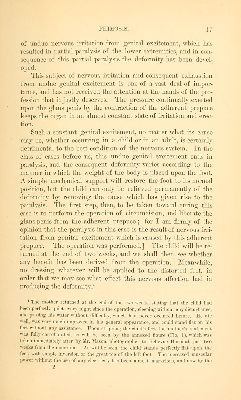 of undue nervous irritation from genital excitement, which lias resulted in partial paralysis of the lower extremities, and in con- sequence of this partial paralysis the deformity has been devel- oped. This subject of nervous irritation and consequent exhaustion from undue genital excitement is one of a vast deal of impor- tance, and has not received the attention at the hands of the pro- fession that it justly deserves. The pressure continually exerted upon the glans penis by the contraction of the adherent prepuce keeps the organ in an almost constant state of irritation and erec- tion. Such a constant genital excitement, no matter what its cause may be, whether occurring in a child or in an adult, is certainly detrimental to the best condition of the nervous system. In the class of cases before us, this undue genital ■ excitement ends in paralysis, and the consequent deformity varies according to the manner in which the weight of the body is placed upon the foot. A simple mechanical support will restore the foot to its normal position, but the child can only be relieved permanently of the deformity by removing the cause which has given rise to the paralysis. The first step, then, to be taken toward curing this case is to perform the operation of circumcision, and liberate the glans penis from the adherent prepuce; for I am firmly of the opinion that the paralysis in this case is the result of nervous irri- tation from genital excitement which is caused by this adherent prepuce. [The operation was performed.] The child will be re- turned at the end of two weeks, and we shall then see whether any benefit has been derived from the operation. Meanwhile, no dressing whatever will be applied to the distorted feet, in order that we may see what effect this nervous affection had in producing the deformity.1 1 The mother returned at the end of the two weeks, stating that the child had been perfectly quiet every night since the operation, sleeping without any disturbance, and passing his water without difficulty, which had never occurred before. He ate well, was very much improved in his general appearance, and could stand flat on his feet without any assistance. Upon stripping the child's feet the mother's statement was fully corroborated, as will be seen by the annexed figure (Fig. 1), which was taken immediately after by Mr. Mason, photographer to Bellevue Hospital, just two weeks from the operation. As will be seen, the child stands perfectly flat upon the feet, with simple inversion of the great-toe of the left foot. The increased muscular power without the use of any electricity has been almost marvelous, and now by the 2